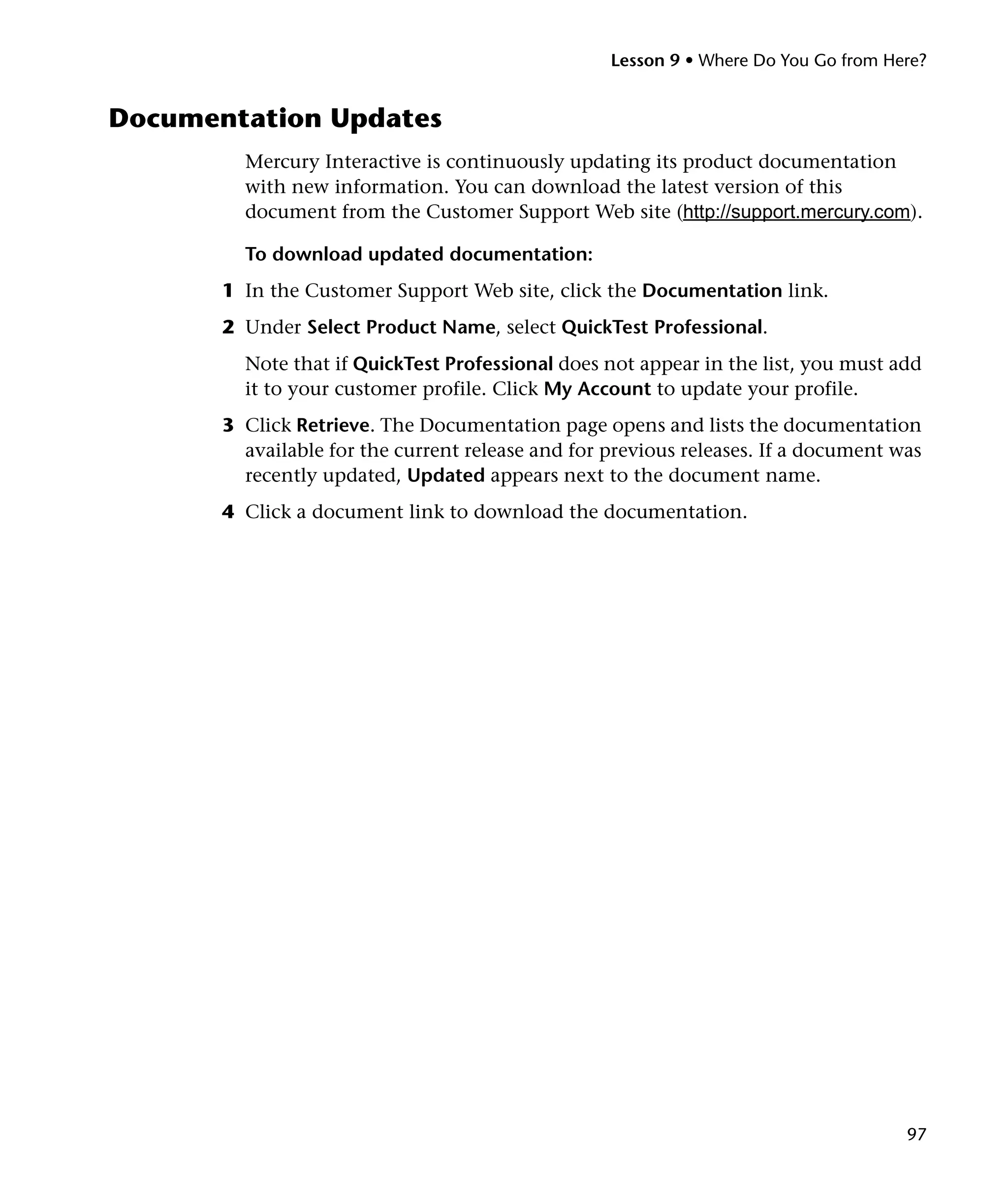 Lesson 9 • Where Do You Go from Here?


Documentation Updates
         Mercury Interactive is continuously updating its product documentation
         with new information. You can download the latest version of this
         document from the Customer Support Web site (http://support.mercury.com).

         To download updated documentation:
       1 In the Customer Support Web site, click the Documentation link.
       2 Under Select Product Name, select QuickTest Professional.
         Note that if QuickTest Professional does not appear in the list, you must add
         it to your customer profile. Click My Account to update your profile.
       3 Click Retrieve. The Documentation page opens and lists the documentation
         available for the current release and for previous releases. If a document was
         recently updated, Updated appears next to the document name.
       4 Click a document link to download the documentation.




                                                                                     97
 