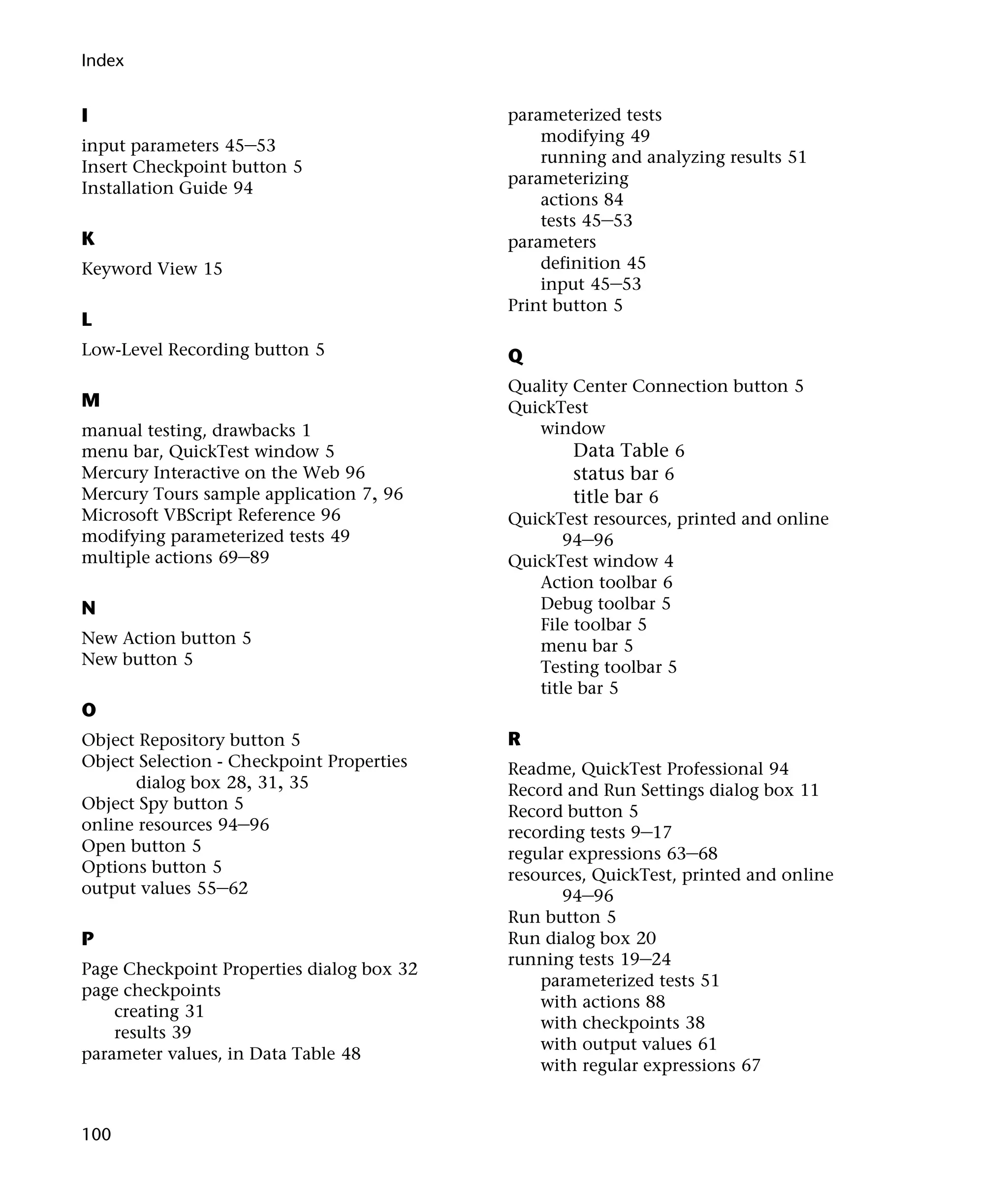 Index


I                                          parameterized tests
                                               modifying 49
input parameters 45–53
                                               running and analyzing results 51
Insert Checkpoint button 5
                                           parameterizing
Installation Guide 94
                                               actions 84
                                               tests 45–53
K                                          parameters
Keyword View 15                                definition 45
                                               input 45–53
                                           Print button 5
L
Low-Level Recording button 5               Q
                                           Quality Center Connection button 5
M                                          QuickTest
manual testing, drawbacks 1                   window
menu bar, QuickTest window 5                       Data Table 6
Mercury Interactive on the Web 96                  status bar 6
Mercury Tours sample application 7, 96             title bar 6
Microsoft VBScript Reference 96            QuickTest resources, printed and online
modifying parameterized tests 49                  94–96
multiple actions 69–89                     QuickTest window 4
                                              Action toolbar 6
N                                             Debug toolbar 5
                                              File toolbar 5
New Action button 5                           menu bar 5
New button 5                                  Testing toolbar 5
                                              title bar 5
O
Object Repository button 5                 R
Object Selection - Checkpoint Properties   Readme, QuickTest Professional 94
      dialog box 28, 31, 35                Record and Run Settings dialog box 11
Object Spy button 5                        Record button 5
online resources 94–96                     recording tests 9–17
Open button 5                              regular expressions 63–68
Options button 5                           resources, QuickTest, printed and online
output values 55–62                               94–96
                                           Run button 5
P                                          Run dialog box 20
                                           running tests 19–24
Page Checkpoint Properties dialog box 32
                                               parameterized tests 51
page checkpoints
                                               with actions 88
    creating 31
                                               with checkpoints 38
    results 39
                                               with output values 61
parameter values, in Data Table 48
                                               with regular expressions 67


100
 