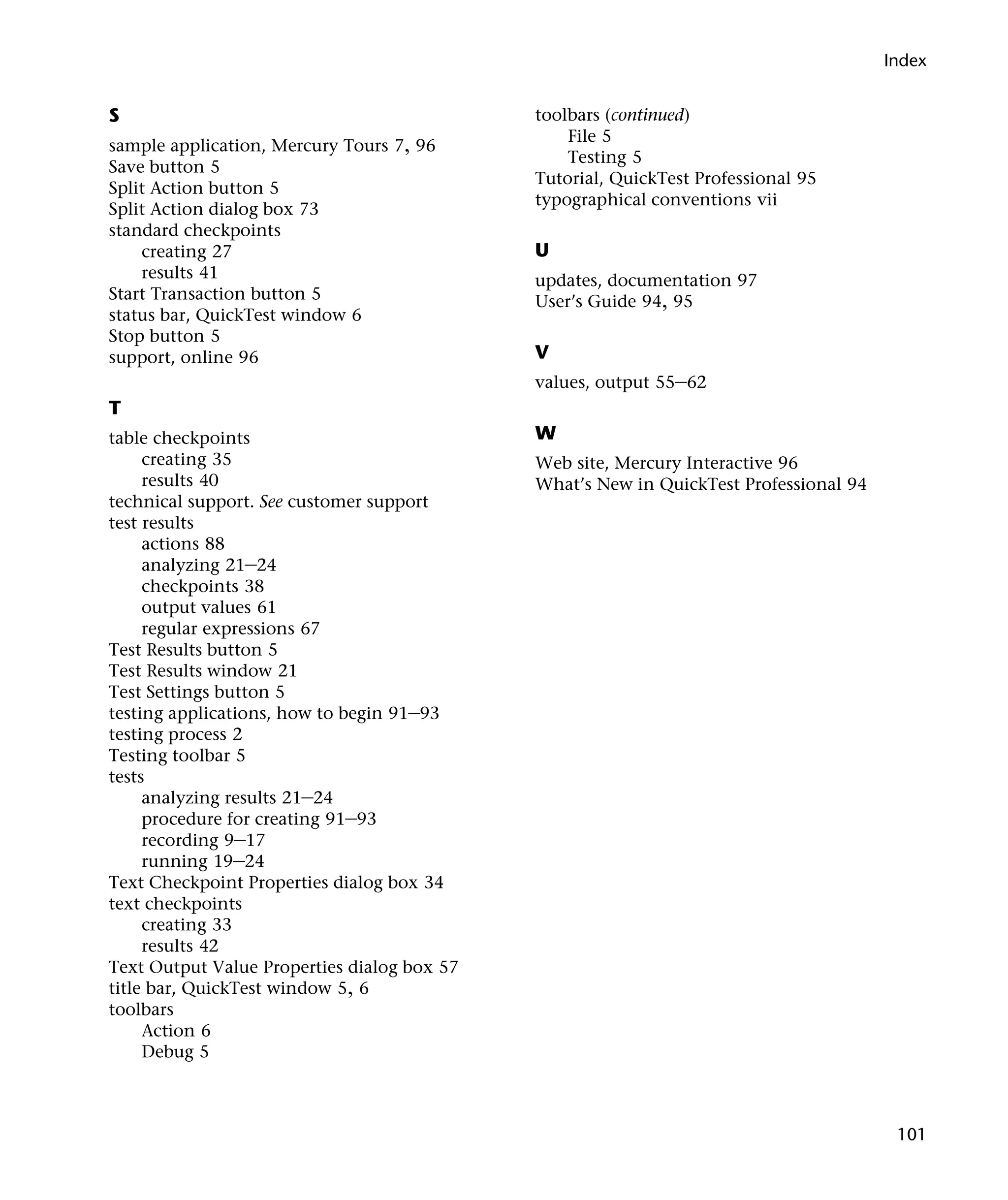 Index


S                                            toolbars (continued)
                                                 File 5
sample application, Mercury Tours 7, 96
                                                 Testing 5
Save button 5
                                             Tutorial, QuickTest Professional 95
Split Action button 5
                                             typographical conventions vii
Split Action dialog box 73
standard checkpoints
    creating 27                              U
    results 41                               updates, documentation 97
Start Transaction button 5                   User’s Guide 94, 95
status bar, QuickTest window 6
Stop button 5
support, online 96                           V
                                             values, output 55–62
T
table checkpoints                            W
     creating 35                             Web site, Mercury Interactive 96
     results 40                              What’s New in QuickTest Professional 94
technical support. See customer support
test results
     actions 88
     analyzing 21–24
     checkpoints 38
     output values 61
     regular expressions 67
Test Results button 5
Test Results window 21
Test Settings button 5
testing applications, how to begin 91–93
testing process 2
Testing toolbar 5
tests
     analyzing results 21–24
     procedure for creating 91–93
     recording 9–17
     running 19–24
Text Checkpoint Properties dialog box 34
text checkpoints
     creating 33
     results 42
Text Output Value Properties dialog box 57
title bar, QuickTest window 5, 6
toolbars
     Action 6
     Debug 5



                                                                                        101
 