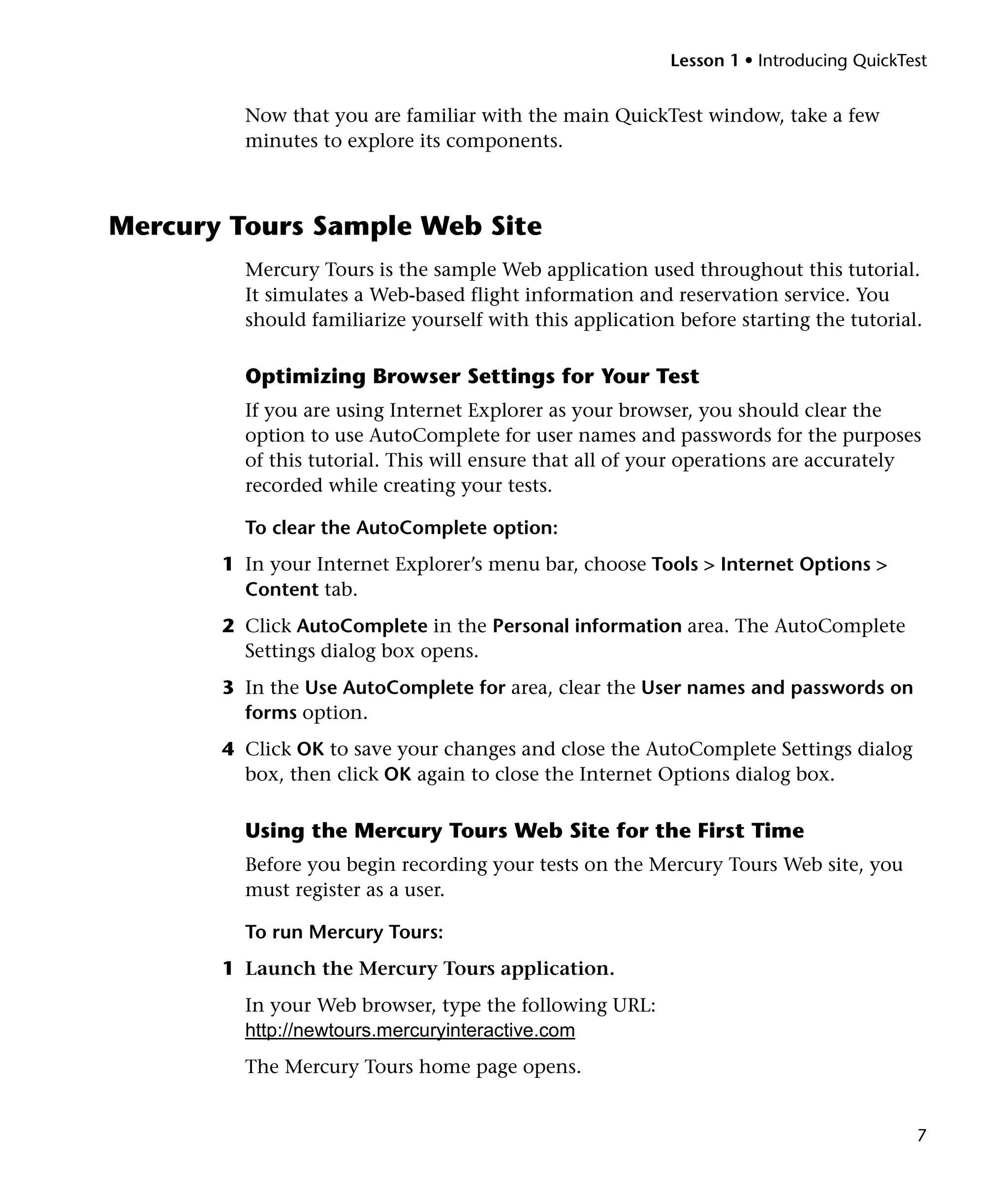 Lesson 1 • Introducing QuickTest


         Now that you are familiar with the main QuickTest window, take a few
         minutes to explore its components.



Mercury Tours Sample Web Site
         Mercury Tours is the sample Web application used throughout this tutorial.
         It simulates a Web-based flight information and reservation service. You
         should familiarize yourself with this application before starting the tutorial.

         Optimizing Browser Settings for Your Test
         If you are using Internet Explorer as your browser, you should clear the
         option to use AutoComplete for user names and passwords for the purposes
         of this tutorial. This will ensure that all of your operations are accurately
         recorded while creating your tests.

         To clear the AutoComplete option:
       1 In your Internet Explorer’s menu bar, choose Tools > Internet Options >
         Content tab.
       2 Click AutoComplete in the Personal information area. The AutoComplete
         Settings dialog box opens.
       3 In the Use AutoComplete for area, clear the User names and passwords on
         forms option.
       4 Click OK to save your changes and close the AutoComplete Settings dialog
         box, then click OK again to close the Internet Options dialog box.

         Using the Mercury Tours Web Site for the First Time
         Before you begin recording your tests on the Mercury Tours Web site, you
         must register as a user.

         To run Mercury Tours:
       1 Launch the Mercury Tours application.
         In your Web browser, type the following URL:
         http://newtours.mercuryinteractive.com
         The Mercury Tours home page opens.


                                                                                        7
 