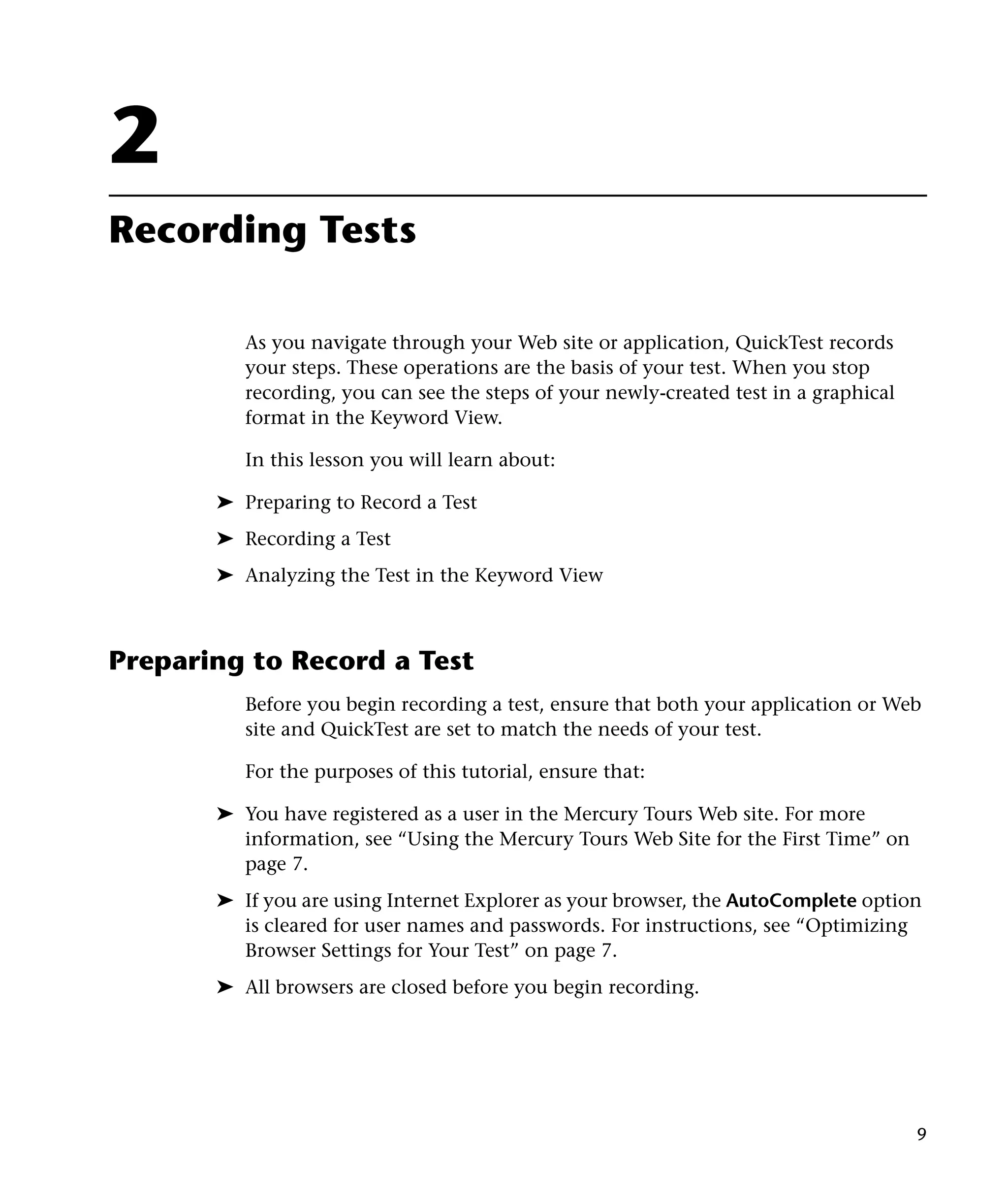 2
Recording Tests

          As you navigate through your Web site or application, QuickTest records
          your steps. These operations are the basis of your test. When you stop
          recording, you can see the steps of your newly-created test in a graphical
          format in the Keyword View.

          In this lesson you will learn about:

       ➤ Preparing to Record a Test
       ➤ Recording a Test
       ➤ Analyzing the Test in the Keyword View



Preparing to Record a Test
          Before you begin recording a test, ensure that both your application or Web
          site and QuickTest are set to match the needs of your test.

          For the purposes of this tutorial, ensure that:

       ➤ You have registered as a user in the Mercury Tours Web site. For more
         information, see “Using the Mercury Tours Web Site for the First Time” on
         page 7.
       ➤ If you are using Internet Explorer as your browser, the AutoComplete option
         is cleared for user names and passwords. For instructions, see “Optimizing
         Browser Settings for Your Test” on page 7.
       ➤ All browsers are closed before you begin recording.




                                                                                       9
 