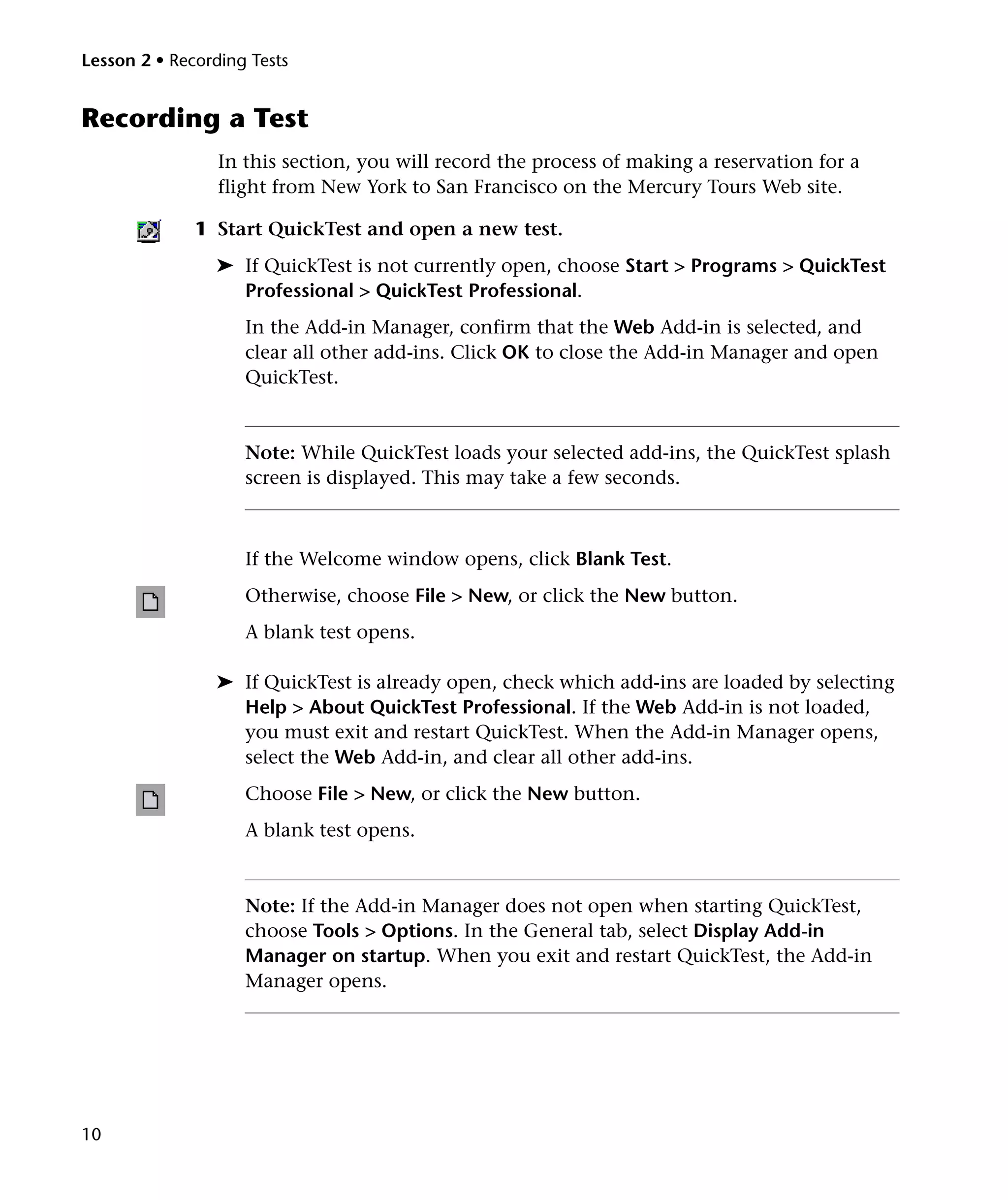 Lesson 2 • Recording Tests


Recording a Test
                 In this section, you will record the process of making a reservation for a
                 flight from New York to San Francisco on the Mercury Tours Web site.

              1 Start QuickTest and open a new test.
                ➤ If QuickTest is not currently open, choose Start > Programs > QuickTest
                  Professional > QuickTest Professional.
                    In the Add-in Manager, confirm that the Web Add-in is selected, and
                    clear all other add-ins. Click OK to close the Add-in Manager and open
                    QuickTest.


                    Note: While QuickTest loads your selected add-ins, the QuickTest splash
                    screen is displayed. This may take a few seconds.



                    If the Welcome window opens, click Blank Test.
                    Otherwise, choose File > New, or click the New button.
                    A blank test opens.

                ➤ If QuickTest is already open, check which add-ins are loaded by selecting
                  Help > About QuickTest Professional. If the Web Add-in is not loaded,
                  you must exit and restart QuickTest. When the Add-in Manager opens,
                  select the Web Add-in, and clear all other add-ins.
                    Choose File > New, or click the New button.
                    A blank test opens.


                    Note: If the Add-in Manager does not open when starting QuickTest,
                    choose Tools > Options. In the General tab, select Display Add-in
                    Manager on startup. When you exit and restart QuickTest, the Add-in
                    Manager opens.




10
 