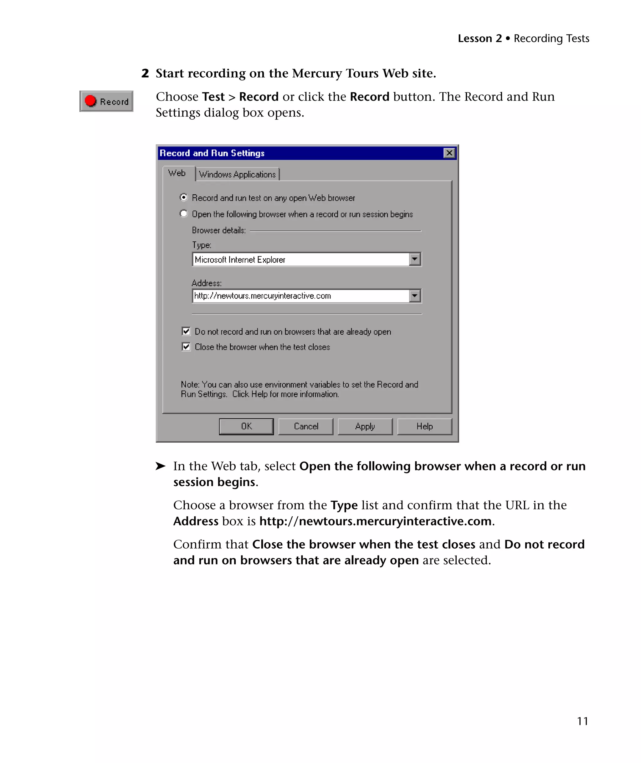 Lesson 2 • Recording Tests


2 Start recording on the Mercury Tours Web site.
  Choose Test > Record or click the Record button. The Record and Run
  Settings dialog box opens.




  ➤ In the Web tab, select Open the following browser when a record or run
    session begins.
     Choose a browser from the Type list and confirm that the URL in the
     Address box is http://newtours.mercuryinteractive.com.
     Confirm that Close the browser when the test closes and Do not record
     and run on browsers that are already open are selected.




                                                                            11
 