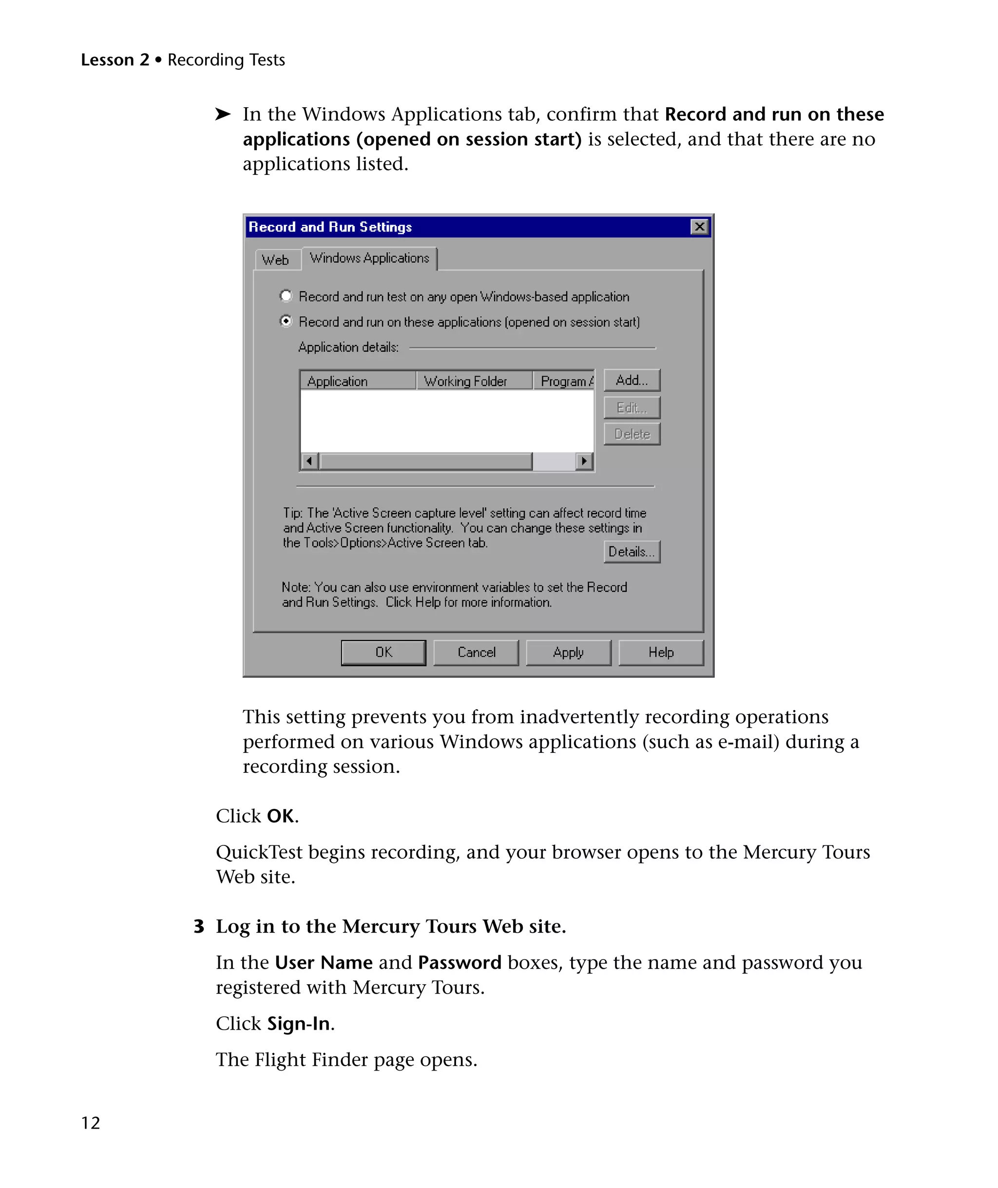 Lesson 2 • Recording Tests


                ➤ In the Windows Applications tab, confirm that Record and run on these
                  applications (opened on session start) is selected, and that there are no
                  applications listed.




                    This setting prevents you from inadvertently recording operations
                    performed on various Windows applications (such as e-mail) during a
                    recording session.

                 Click OK.
                 QuickTest begins recording, and your browser opens to the Mercury Tours
                 Web site.

              3 Log in to the Mercury Tours Web site.
                 In the User Name and Password boxes, type the name and password you
                 registered with Mercury Tours.
                 Click Sign-In.
                 The Flight Finder page opens.


12
 