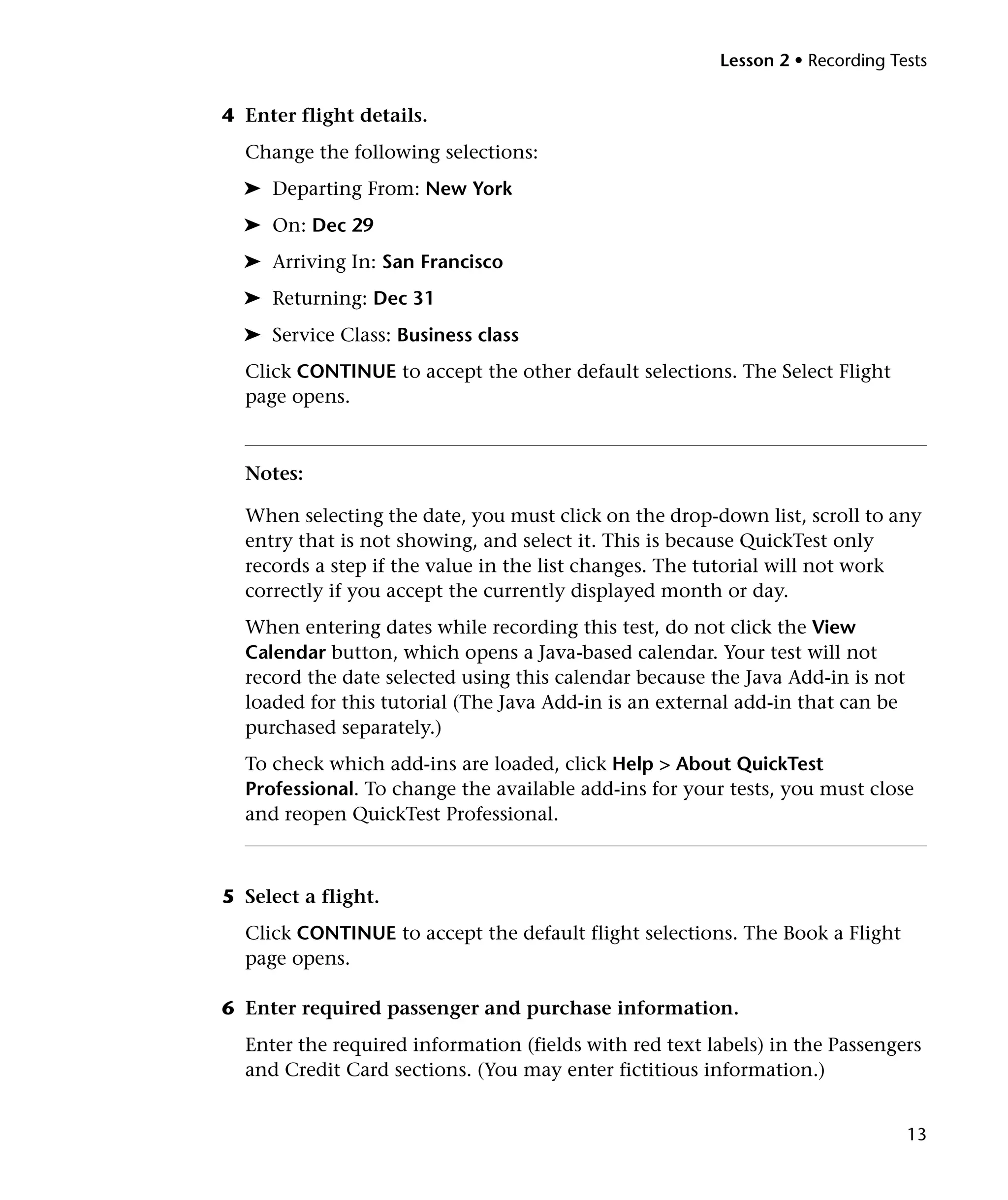 Lesson 2 • Recording Tests


4 Enter flight details.
  Change the following selections:
  ➤ Departing From: New York
  ➤ On: Dec 29
  ➤ Arriving In: San Francisco
  ➤ Returning: Dec 31
  ➤ Service Class: Business class
  Click CONTINUE to accept the other default selections. The Select Flight
  page opens.



  Notes:

  When selecting the date, you must click on the drop-down list, scroll to any
  entry that is not showing, and select it. This is because QuickTest only
  records a step if the value in the list changes. The tutorial will not work
  correctly if you accept the currently displayed month or day.
  When entering dates while recording this test, do not click the View
  Calendar button, which opens a Java-based calendar. Your test will not
  record the date selected using this calendar because the Java Add-in is not
  loaded for this tutorial (The Java Add-in is an external add-in that can be
  purchased separately.)
  To check which add-ins are loaded, click Help > About QuickTest
  Professional. To change the available add-ins for your tests, you must close
  and reopen QuickTest Professional.



5 Select a flight.
  Click CONTINUE to accept the default flight selections. The Book a Flight
  page opens.

6 Enter required passenger and purchase information.
  Enter the required information (fields with red text labels) in the Passengers
  and Credit Card sections. (You may enter fictitious information.)


                                                                                13
 