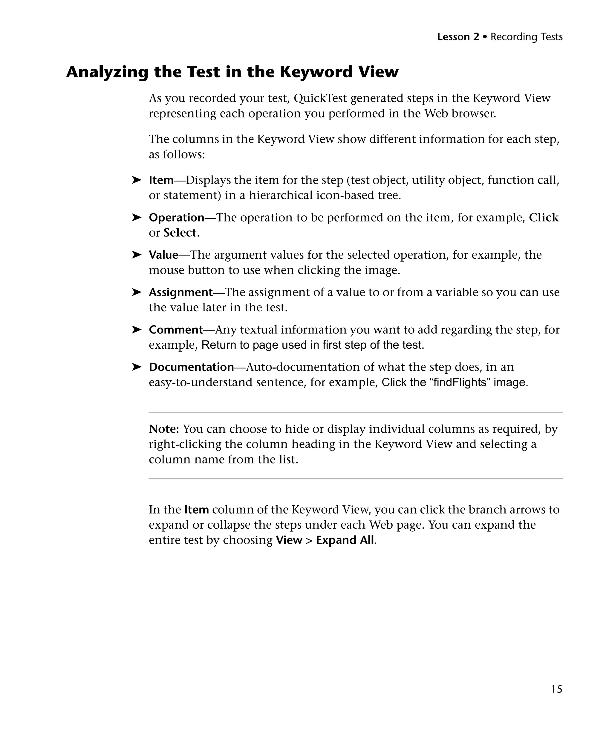 Lesson 2 • Recording Tests


Analyzing the Test in the Keyword View
          As you recorded your test, QuickTest generated steps in the Keyword View
          representing each operation you performed in the Web browser.

          The columns in the Keyword View show different information for each step,
          as follows:

       ➤ Item—Displays the item for the step (test object, utility object, function call,
         or statement) in a hierarchical icon-based tree.
       ➤ Operation—The operation to be performed on the item, for example, Click
         or Select.
       ➤ Value—The argument values for the selected operation, for example, the
         mouse button to use when clicking the image.
       ➤ Assignment—The assignment of a value to or from a variable so you can use
         the value later in the test.
       ➤ Comment—Any textual information you want to add regarding the step, for
         example, Return to page used in first step of the test.
       ➤ Documentation—Auto-documentation of what the step does, in an
         easy-to-understand sentence, for example, Click the “findFlights” image.



          Note: You can choose to hide or display individual columns as required, by
          right-clicking the column heading in the Keyword View and selecting a
          column name from the list.



          In the Item column of the Keyword View, you can click the branch arrows to
          expand or collapse the steps under each Web page. You can expand the
          entire test by choosing View > Expand All.




                                                                                        15
 