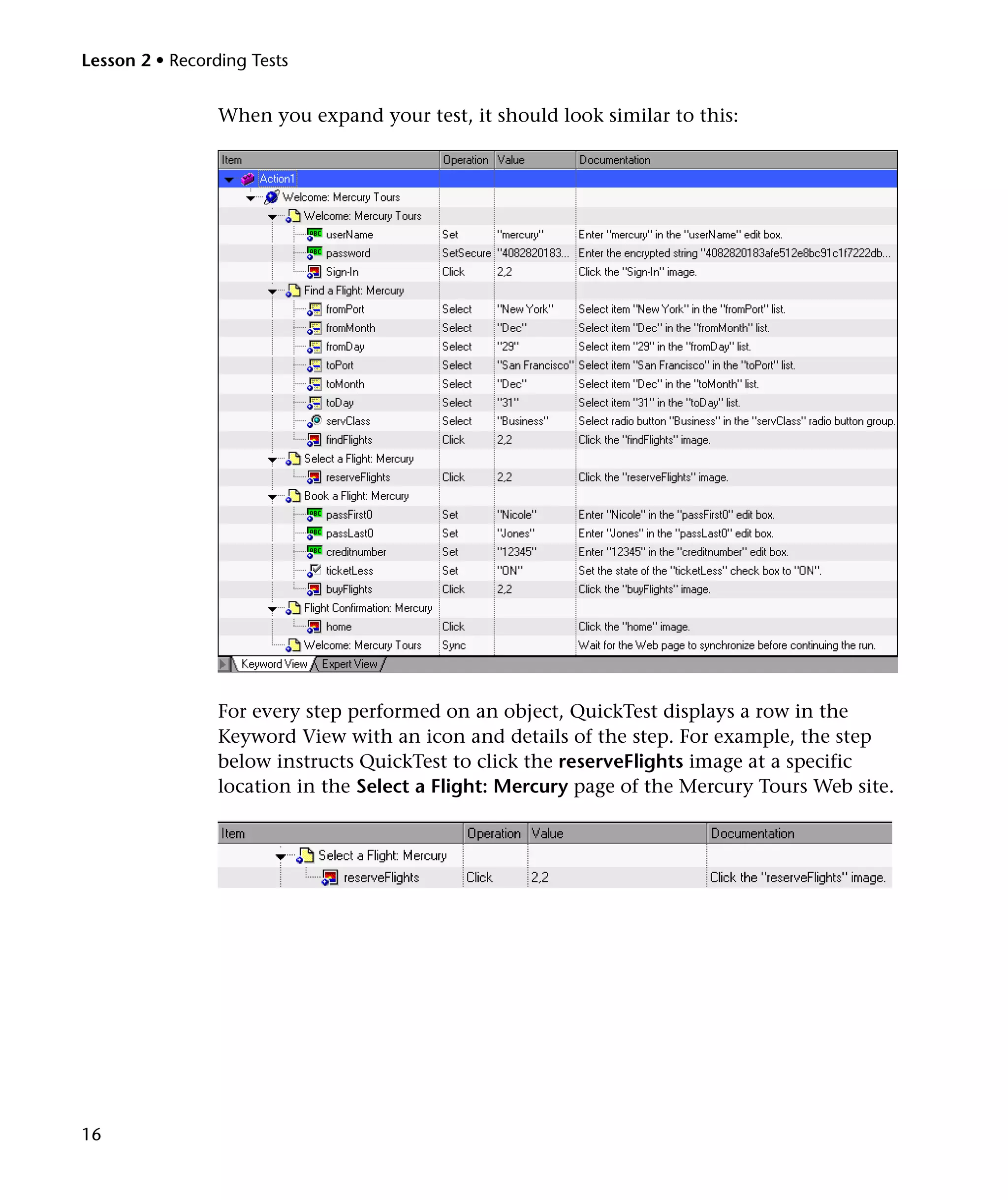 Lesson 2 • Recording Tests


                 When you expand your test, it should look similar to this:




                 For every step performed on an object, QuickTest displays a row in the
                 Keyword View with an icon and details of the step. For example, the step
                 below instructs QuickTest to click the reserveFlights image at a specific
                 location in the Select a Flight: Mercury page of the Mercury Tours Web site.




16
 