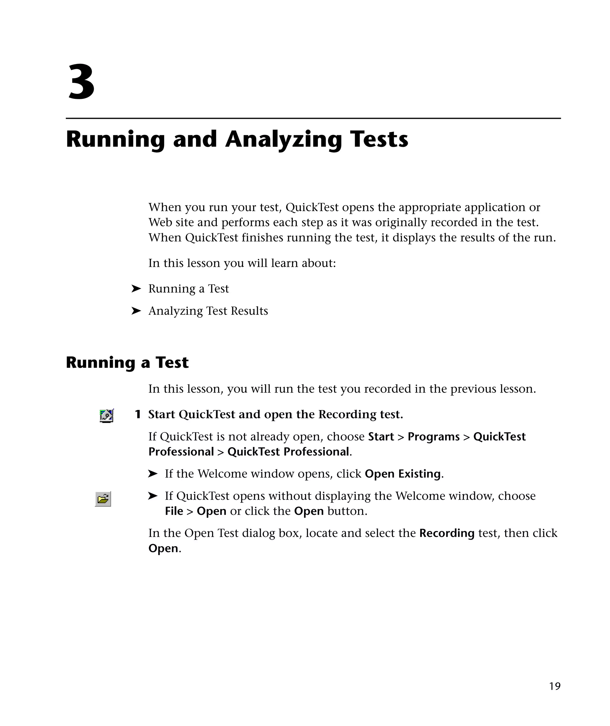 3
Running and Analyzing Tests

          When you run your test, QuickTest opens the appropriate application or
          Web site and performs each step as it was originally recorded in the test.
          When QuickTest finishes running the test, it displays the results of the run.

          In this lesson you will learn about:

       ➤ Running a Test
       ➤ Analyzing Test Results



Running a Test
          In this lesson, you will run the test you recorded in the previous lesson.

       1 Start QuickTest and open the Recording test.
          If QuickTest is not already open, choose Start > Programs > QuickTest
          Professional > QuickTest Professional.
         ➤ If the Welcome window opens, click Open Existing.
         ➤ If QuickTest opens without displaying the Welcome window, choose
           File > Open or click the Open button.
          In the Open Test dialog box, locate and select the Recording test, then click
          Open.




                                                                                       19
 