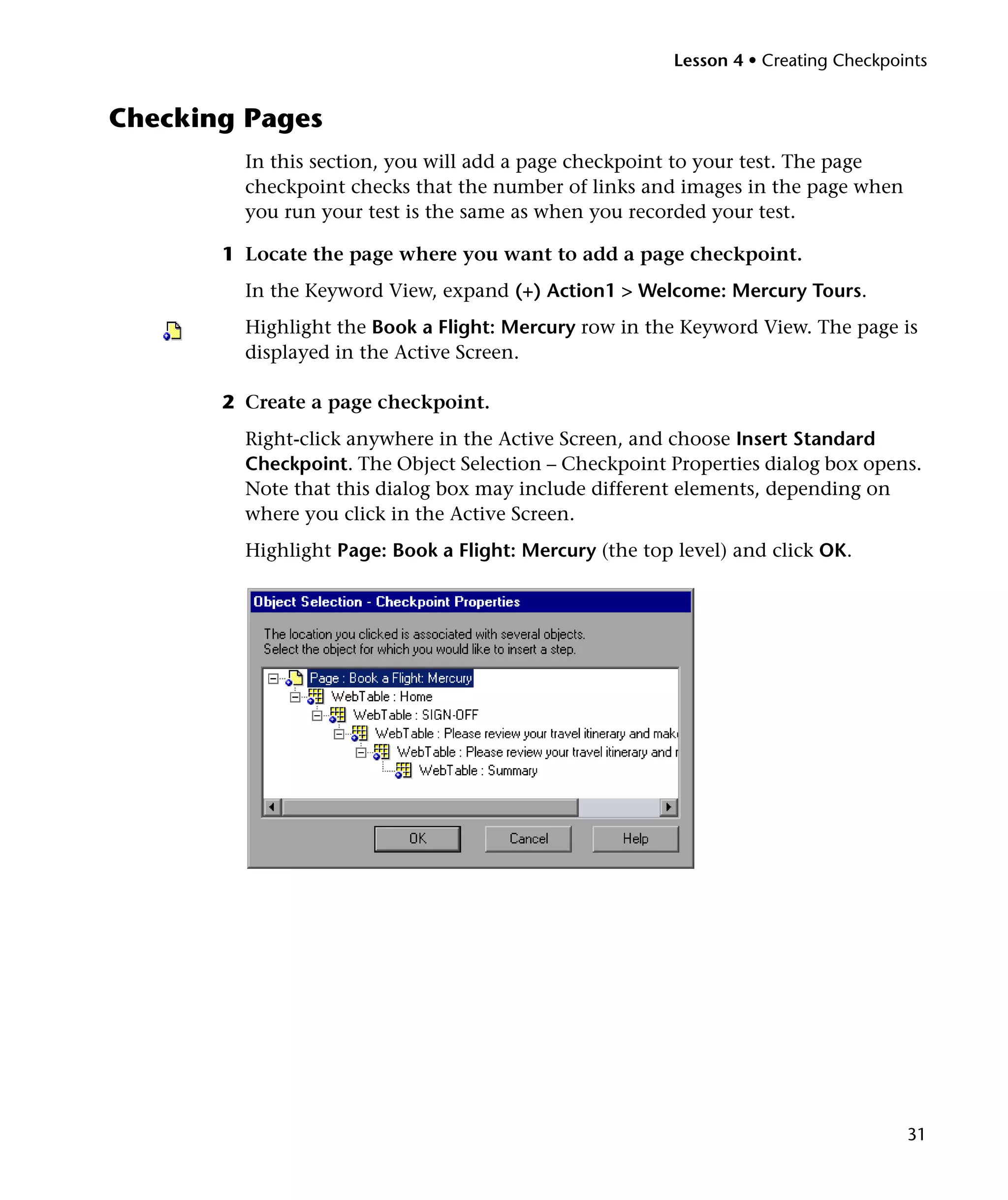 Lesson 4 • Creating Checkpoints


Checking Pages
         In this section, you will add a page checkpoint to your test. The page
         checkpoint checks that the number of links and images in the page when
         you run your test is the same as when you recorded your test.

       1 Locate the page where you want to add a page checkpoint.
         In the Keyword View, expand (+) Action1 > Welcome: Mercury Tours.
         Highlight the Book a Flight: Mercury row in the Keyword View. The page is
         displayed in the Active Screen.

       2 Create a page checkpoint.
         Right-click anywhere in the Active Screen, and choose Insert Standard
         Checkpoint. The Object Selection – Checkpoint Properties dialog box opens.
         Note that this dialog box may include different elements, depending on
         where you click in the Active Screen.
         Highlight Page: Book a Flight: Mercury (the top level) and click OK.




                                                                                     31
 