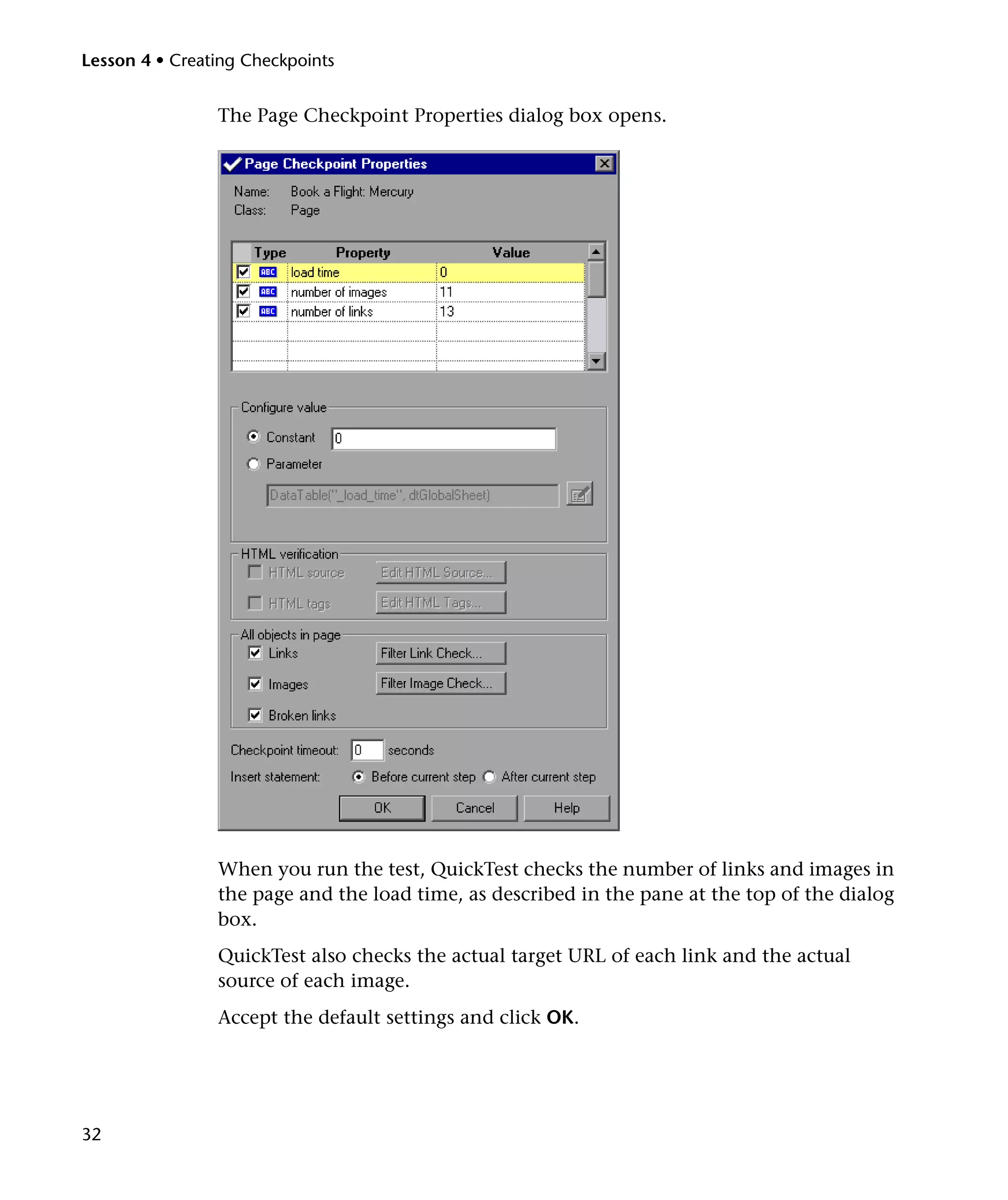 Lesson 4 • Creating Checkpoints


                The Page Checkpoint Properties dialog box opens.




                When you run the test, QuickTest checks the number of links and images in
                the page and the load time, as described in the pane at the top of the dialog
                box.
                QuickTest also checks the actual target URL of each link and the actual
                source of each image.
                Accept the default settings and click OK.




32
 