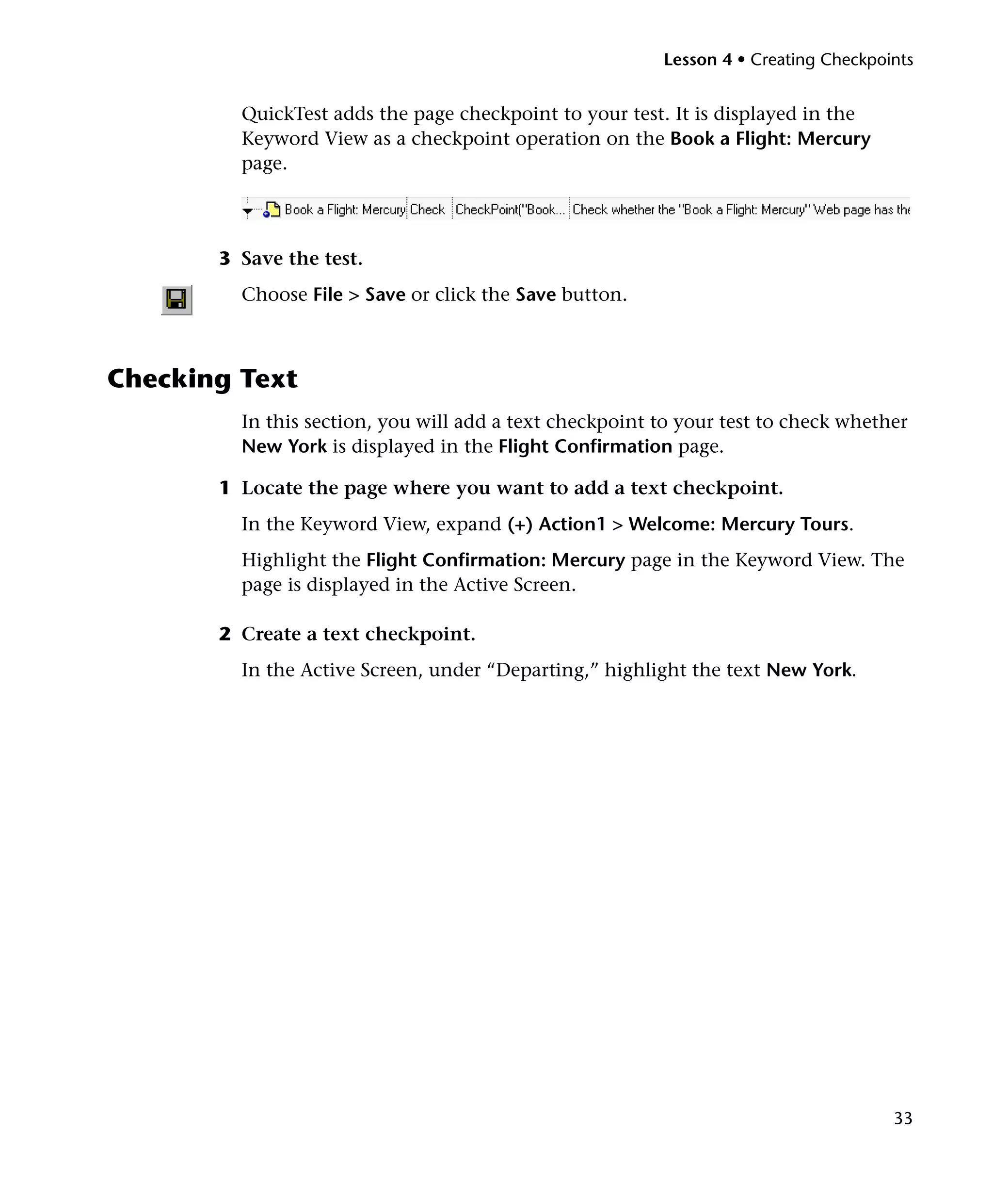 Lesson 4 • Creating Checkpoints


         QuickTest adds the page checkpoint to your test. It is displayed in the
         Keyword View as a checkpoint operation on the Book a Flight: Mercury
         page.




       3 Save the test.
         Choose File > Save or click the Save button.



Checking Text
         In this section, you will add a text checkpoint to your test to check whether
         New York is displayed in the Flight Confirmation page.

       1 Locate the page where you want to add a text checkpoint.
         In the Keyword View, expand (+) Action1 > Welcome: Mercury Tours.
         Highlight the Flight Confirmation: Mercury page in the Keyword View. The
         page is displayed in the Active Screen.

       2 Create a text checkpoint.
         In the Active Screen, under “Departing,” highlight the text New York.




                                                                                     33
 