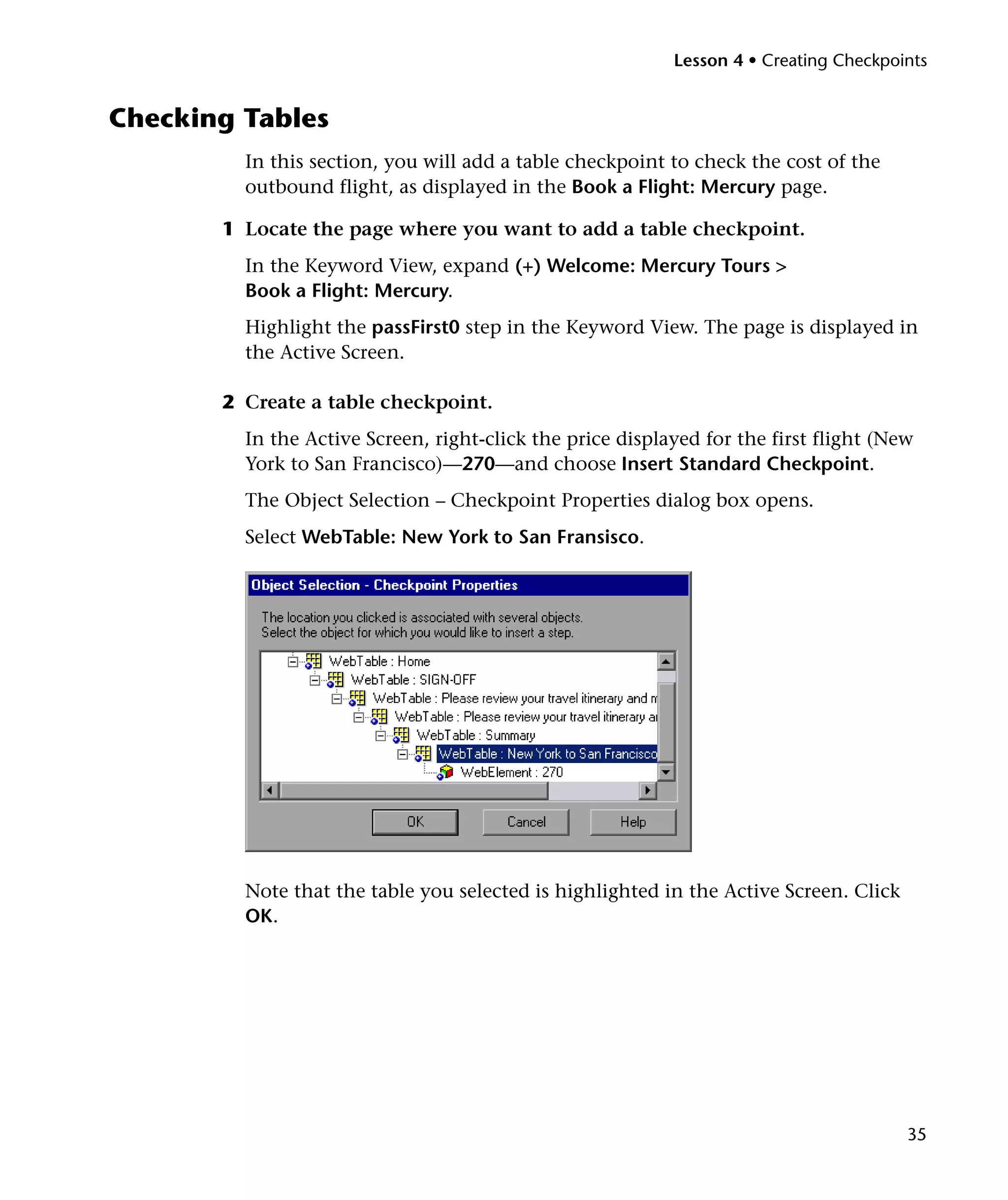 Lesson 4 • Creating Checkpoints


Checking Tables
         In this section, you will add a table checkpoint to check the cost of the
         outbound flight, as displayed in the Book a Flight: Mercury page.

       1 Locate the page where you want to add a table checkpoint.
         In the Keyword View, expand (+) Welcome: Mercury Tours >
         Book a Flight: Mercury.
         Highlight the passFirst0 step in the Keyword View. The page is displayed in
         the Active Screen.

       2 Create a table checkpoint.
         In the Active Screen, right-click the price displayed for the first flight (New
         York to San Francisco)—270—and choose Insert Standard Checkpoint.
         The Object Selection – Checkpoint Properties dialog box opens.
         Select WebTable: New York to San Fransisco.




         Note that the table you selected is highlighted in the Active Screen. Click
         OK.




                                                                                       35
 