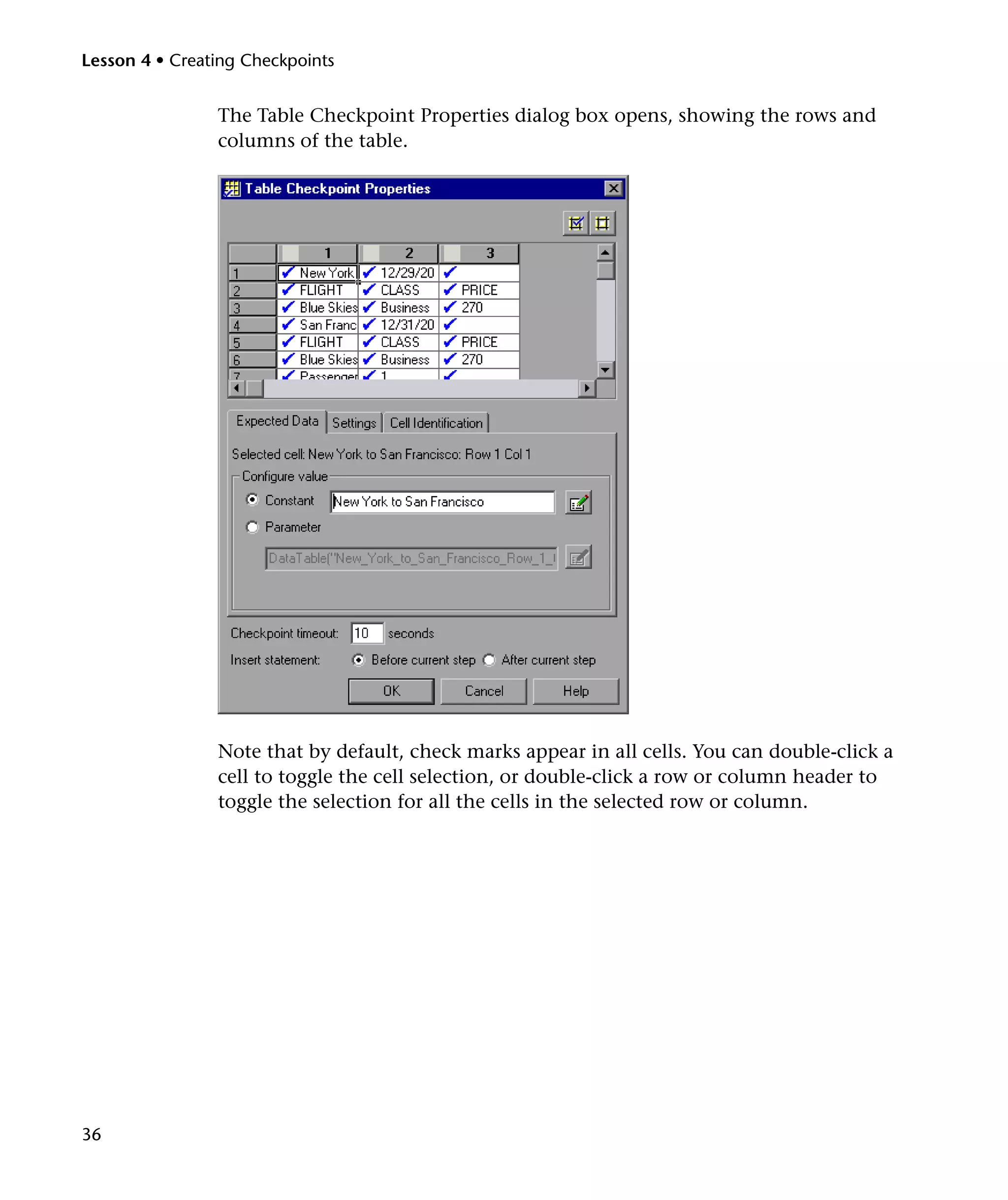 Lesson 4 • Creating Checkpoints


                The Table Checkpoint Properties dialog box opens, showing the rows and
                columns of the table.




                Note that by default, check marks appear in all cells. You can double-click a
                cell to toggle the cell selection, or double-click a row or column header to
                toggle the selection for all the cells in the selected row or column.




36
 