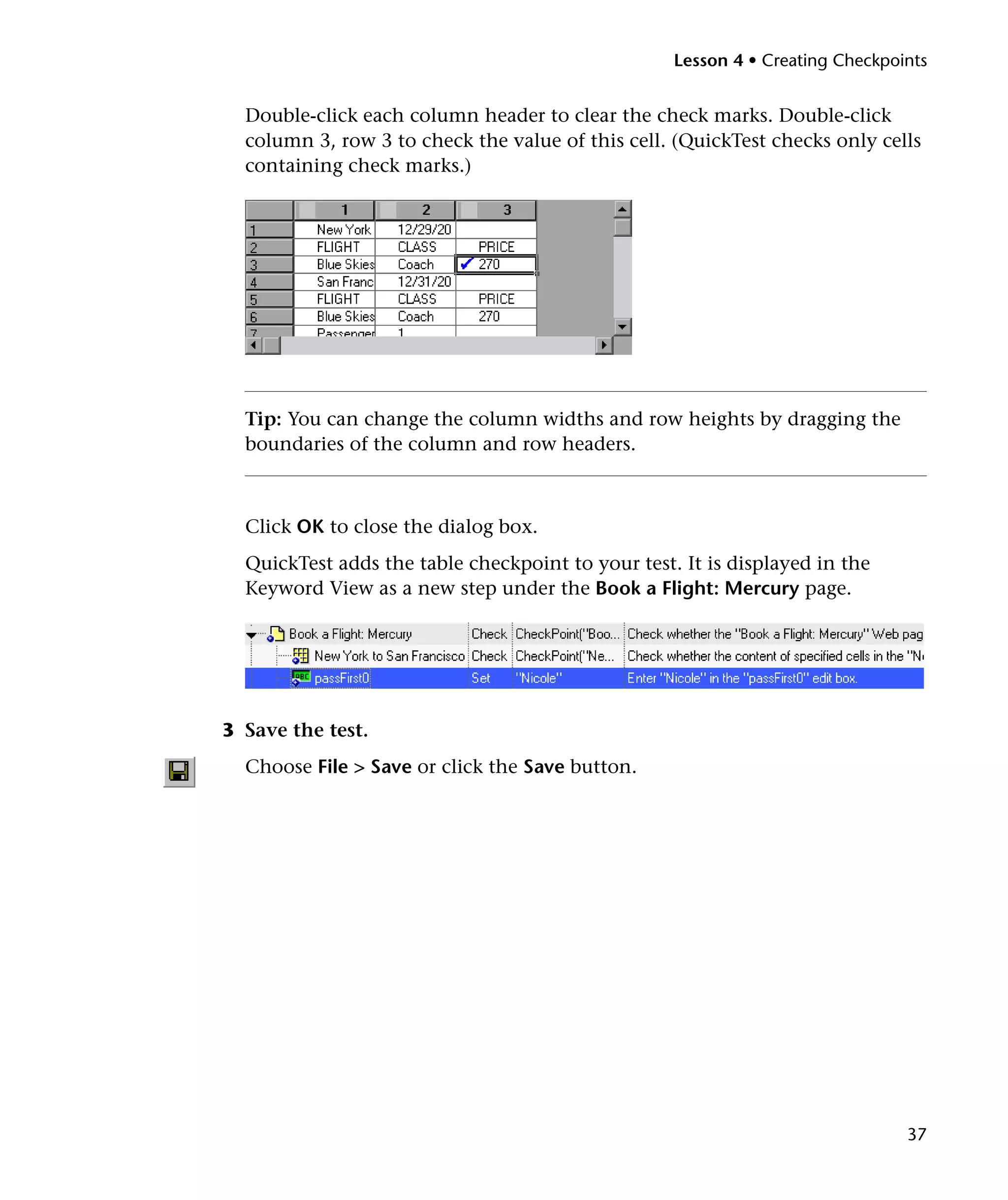 Lesson 4 • Creating Checkpoints


  Double-click each column header to clear the check marks. Double-click
  column 3, row 3 to check the value of this cell. (QuickTest checks only cells
  containing check marks.)




  Tip: You can change the column widths and row heights by dragging the
  boundaries of the column and row headers.



  Click OK to close the dialog box.
  QuickTest adds the table checkpoint to your test. It is displayed in the
  Keyword View as a new step under the Book a Flight: Mercury page.




3 Save the test.
  Choose File > Save or click the Save button.




                                                                               37
 