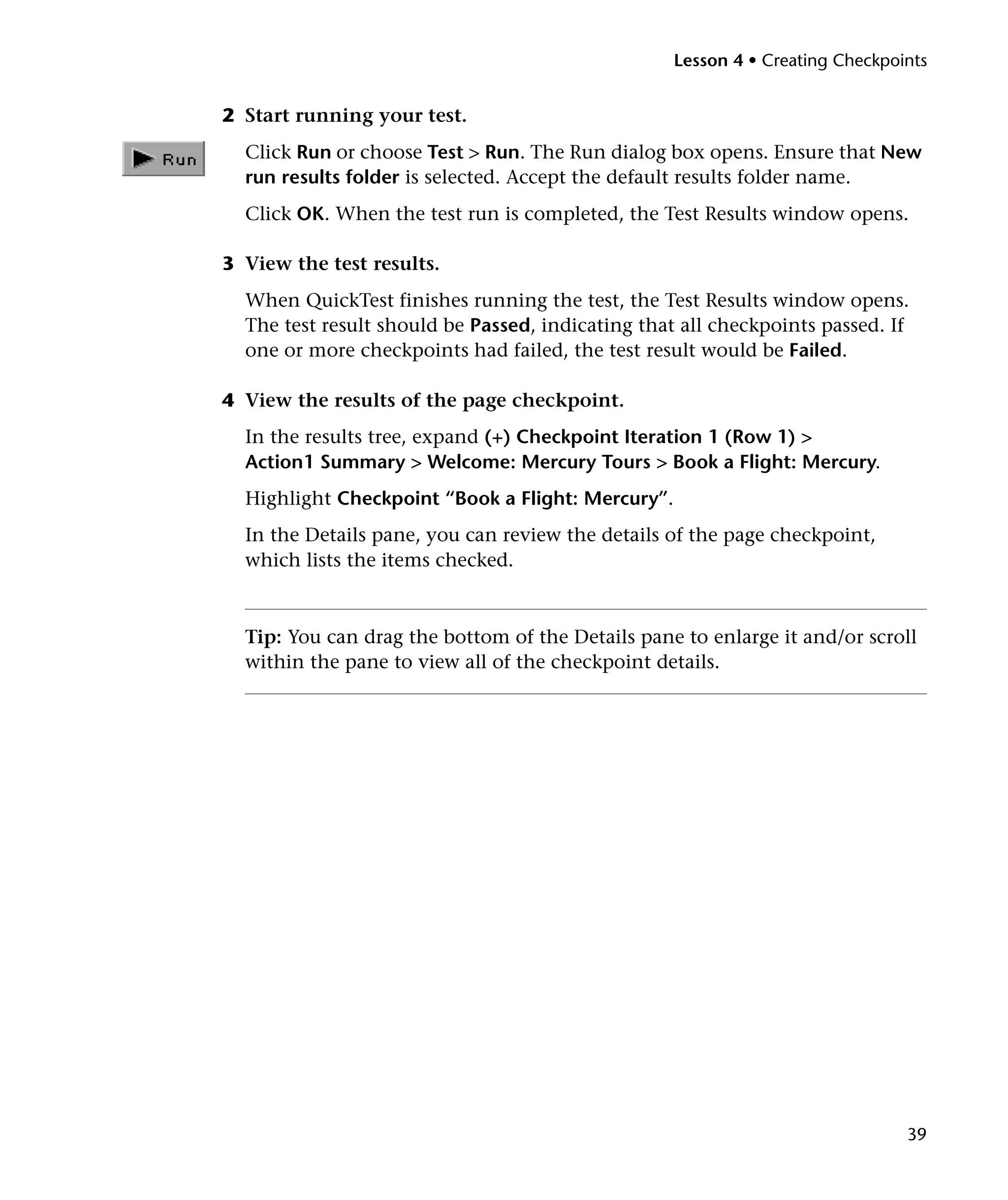 Lesson 4 • Creating Checkpoints


2 Start running your test.
  Click Run or choose Test > Run. The Run dialog box opens. Ensure that New
  run results folder is selected. Accept the default results folder name.
  Click OK. When the test run is completed, the Test Results window opens.

3 View the test results.
  When QuickTest finishes running the test, the Test Results window opens.
  The test result should be Passed, indicating that all checkpoints passed. If
  one or more checkpoints had failed, the test result would be Failed.

4 View the results of the page checkpoint.
  In the results tree, expand (+) Checkpoint Iteration 1 (Row 1) >
  Action1 Summary > Welcome: Mercury Tours > Book a Flight: Mercury.
  Highlight Checkpoint “Book a Flight: Mercury”.
  In the Details pane, you can review the details of the page checkpoint,
  which lists the items checked.



  Tip: You can drag the bottom of the Details pane to enlarge it and/or scroll
  within the pane to view all of the checkpoint details.




                                                                               39
 