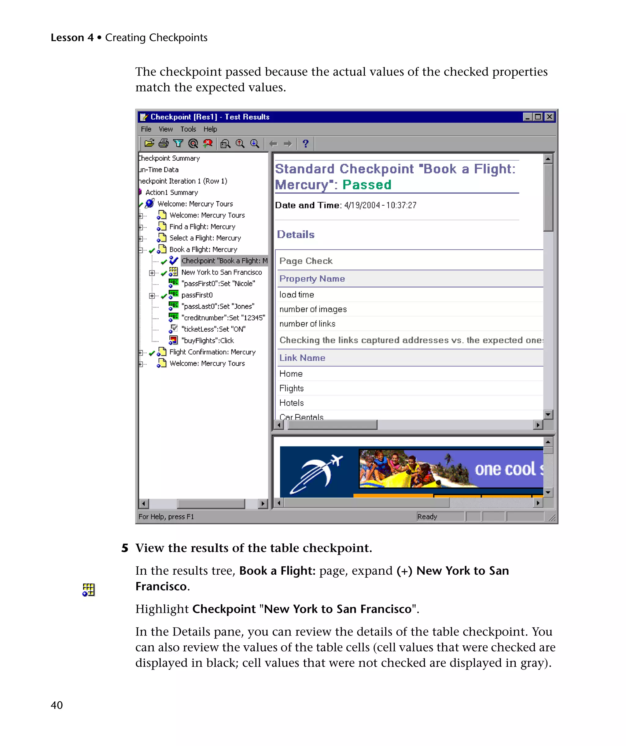 Lesson 4 • Creating Checkpoints


                The checkpoint passed because the actual values of the checked properties
                match the expected values.




             5 View the results of the table checkpoint.
                In the results tree, Book a Flight: page, expand (+) New York to San
                Francisco.
                Highlight Checkpoint "New York to San Francisco".
                In the Details pane, you can review the details of the table checkpoint. You
                can also review the values of the table cells (cell values that were checked are
                displayed in black; cell values that were not checked are displayed in gray).


40
 