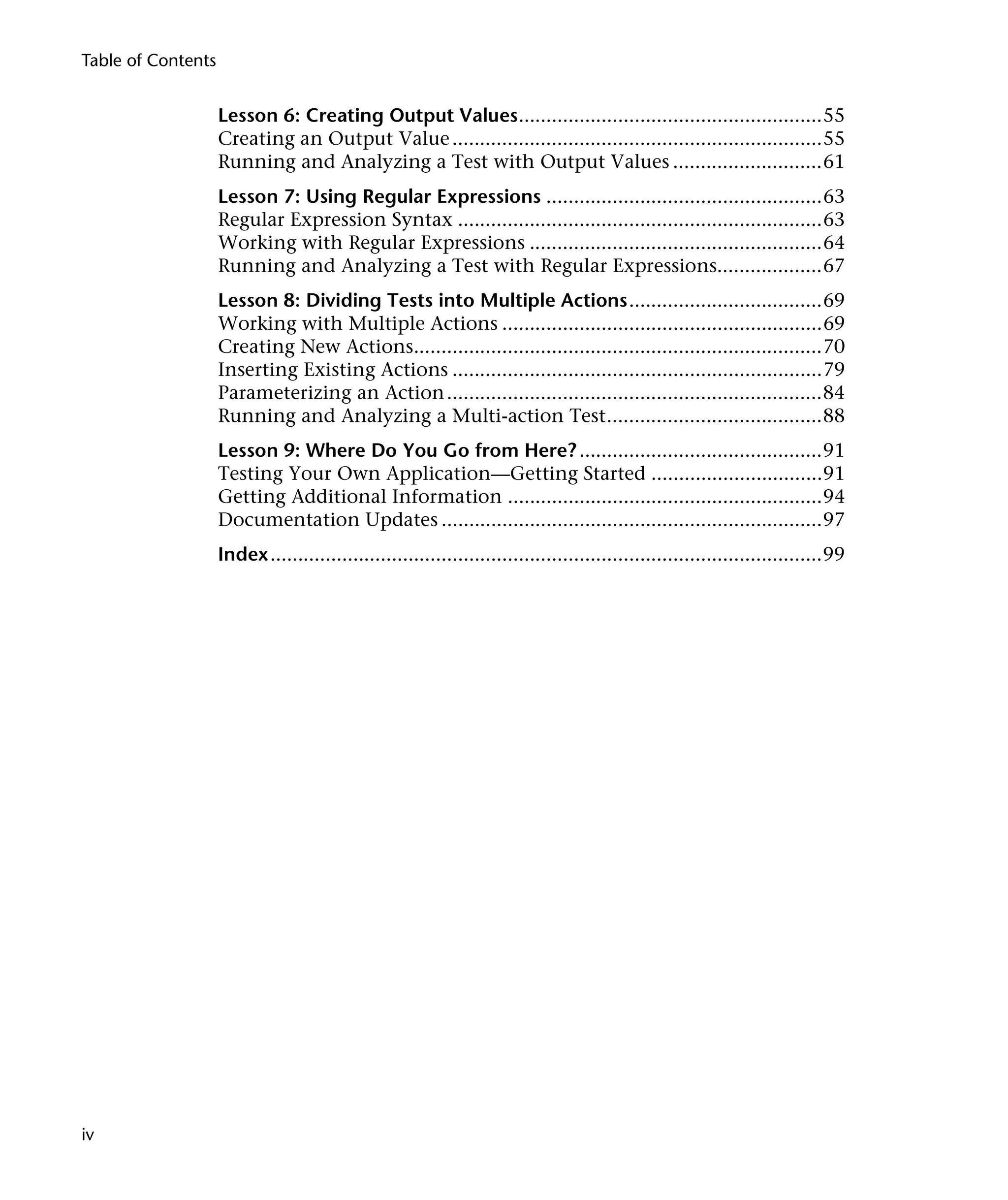 Table of Contents


                    Lesson 6: Creating Output Values.......................................................55
                    Creating an Output Value ...................................................................55
                    Running and Analyzing a Test with Output Values ...........................61
                    Lesson 7: Using Regular Expressions ..................................................63
                    Regular Expression Syntax ..................................................................63
                    Working with Regular Expressions .....................................................64
                    Running and Analyzing a Test with Regular Expressions...................67
                    Lesson 8: Dividing Tests into Multiple Actions...................................69
                    Working with Multiple Actions ..........................................................69
                    Creating New Actions..........................................................................70
                    Inserting Existing Actions ...................................................................79
                    Parameterizing an Action ....................................................................84
                    Running and Analyzing a Multi-action Test.......................................88
                    Lesson 9: Where Do You Go from Here? ............................................91
                    Testing Your Own Application—Getting Started ...............................91
                    Getting Additional Information .........................................................94
                    Documentation Updates .....................................................................97
                    Index....................................................................................................99




iv
 