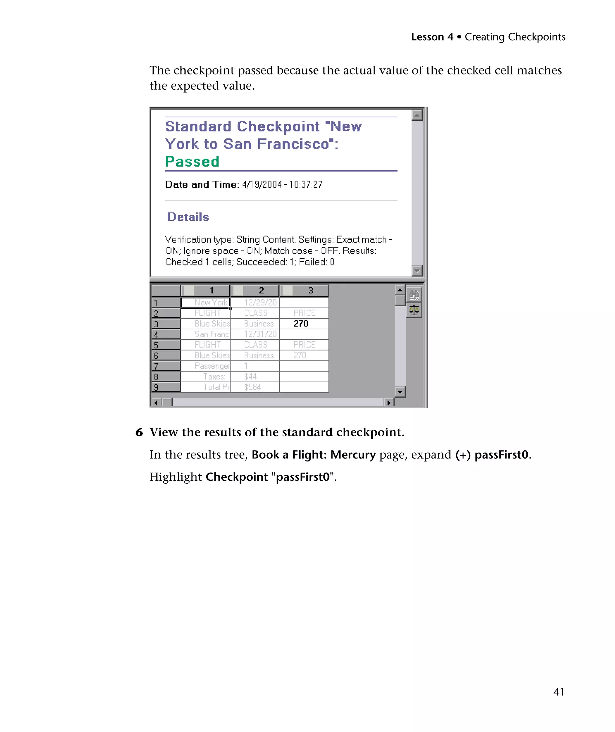 Lesson 4 • Creating Checkpoints


  The checkpoint passed because the actual value of the checked cell matches
  the expected value.




6 View the results of the standard checkpoint.
  In the results tree, Book a Flight: Mercury page, expand (+) passFirst0.
  Highlight Checkpoint "passFirst0".




                                                                               41
 
