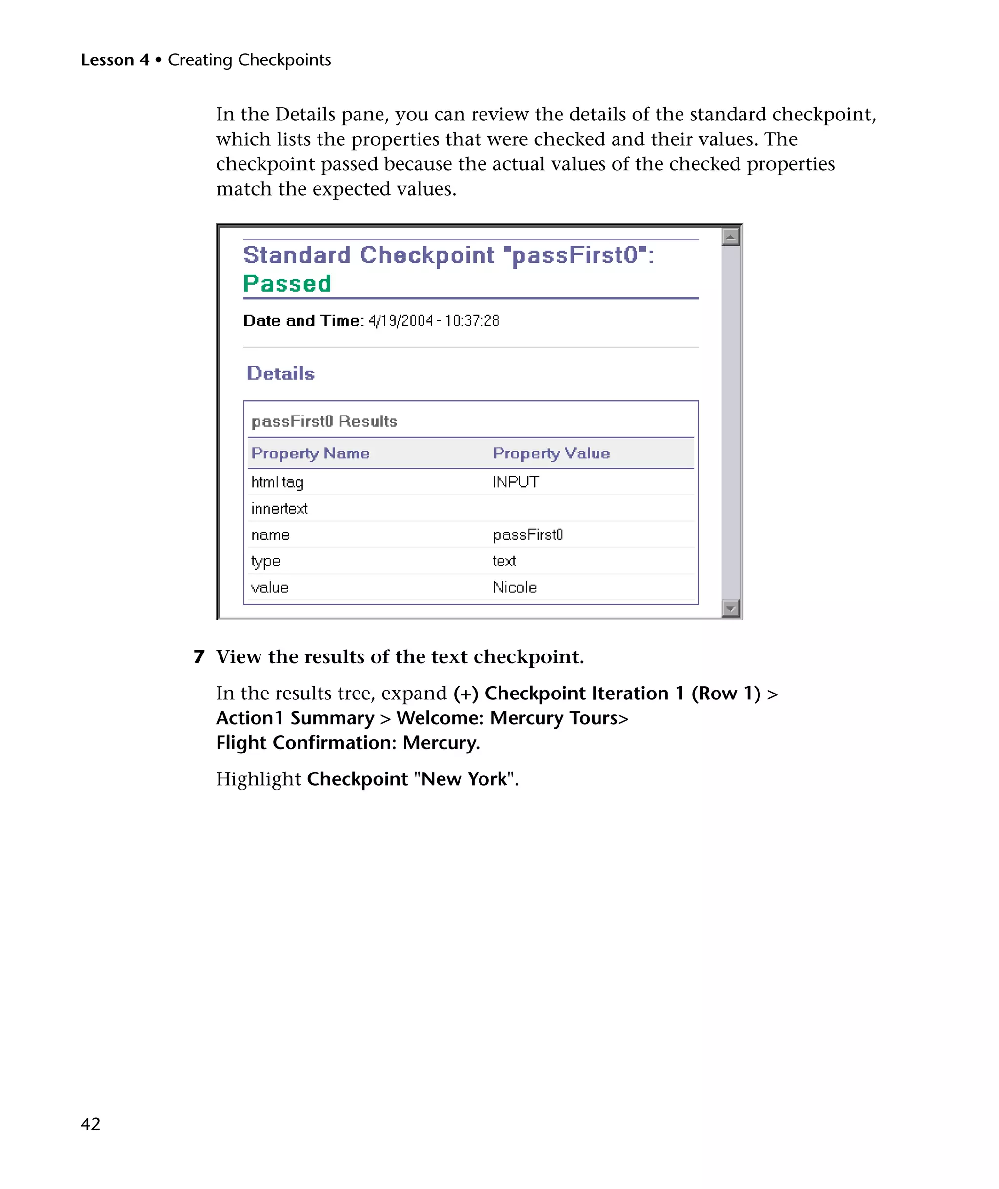 Lesson 4 • Creating Checkpoints


                In the Details pane, you can review the details of the standard checkpoint,
                which lists the properties that were checked and their values. The
                checkpoint passed because the actual values of the checked properties
                match the expected values.




             7 View the results of the text checkpoint.
                In the results tree, expand (+) Checkpoint Iteration 1 (Row 1) >
                Action1 Summary > Welcome: Mercury Tours>
                Flight Confirmation: Mercury.
                Highlight Checkpoint "New York".




42
 