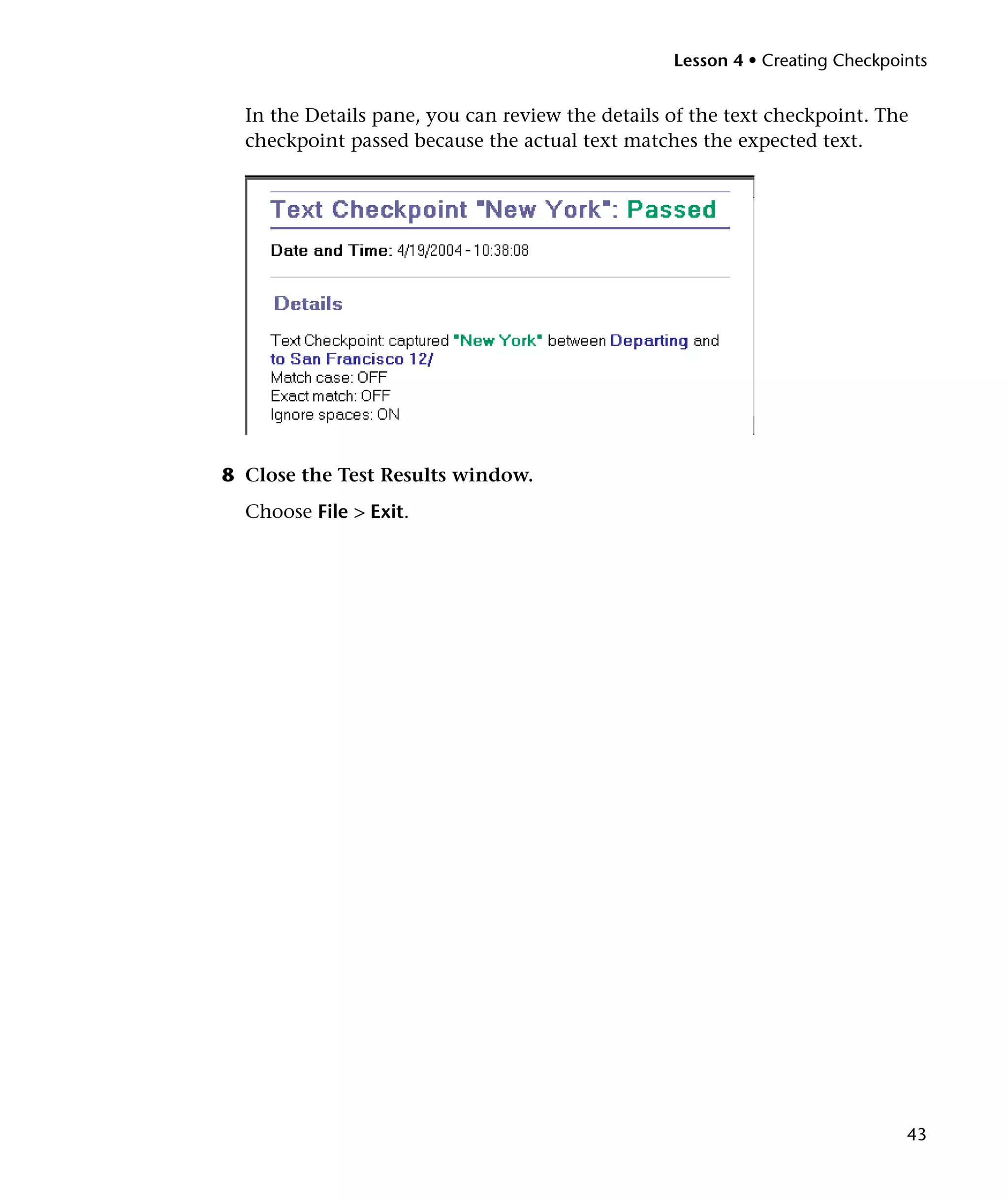 Lesson 4 • Creating Checkpoints


  In the Details pane, you can review the details of the text checkpoint. The
  checkpoint passed because the actual text matches the expected text.




8 Close the Test Results window.
  Choose File > Exit.




                                                                              43
 
