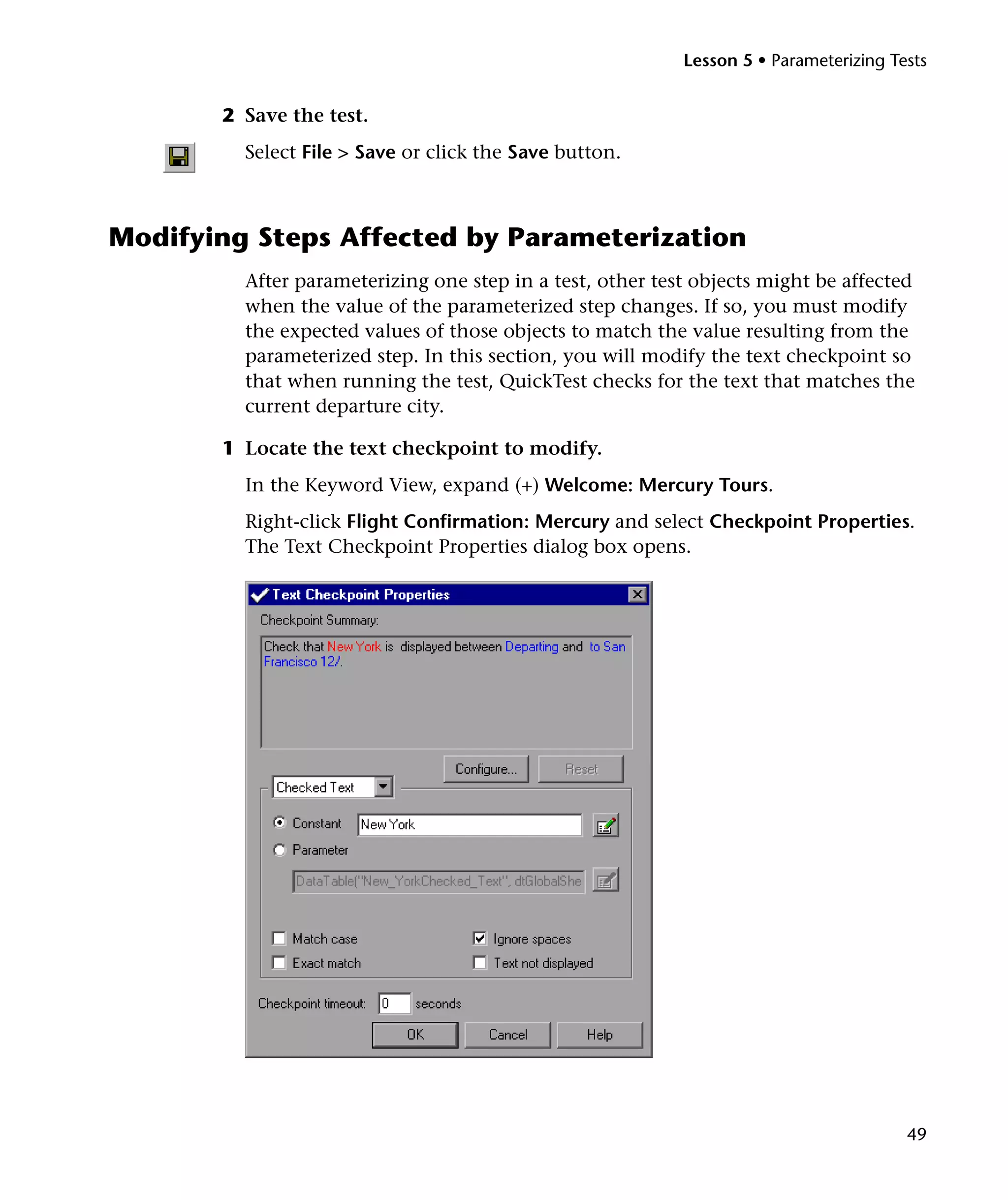 Lesson 5 • Parameterizing Tests


       2 Save the test.
         Select File > Save or click the Save button.



Modifying Steps Affected by Parameterization
         After parameterizing one step in a test, other test objects might be affected
         when the value of the parameterized step changes. If so, you must modify
         the expected values of those objects to match the value resulting from the
         parameterized step. In this section, you will modify the text checkpoint so
         that when running the test, QuickTest checks for the text that matches the
         current departure city.

       1 Locate the text checkpoint to modify.
         In the Keyword View, expand (+) Welcome: Mercury Tours.
         Right-click Flight Confirmation: Mercury and select Checkpoint Properties.
         The Text Checkpoint Properties dialog box opens.




                                                                                       49
 