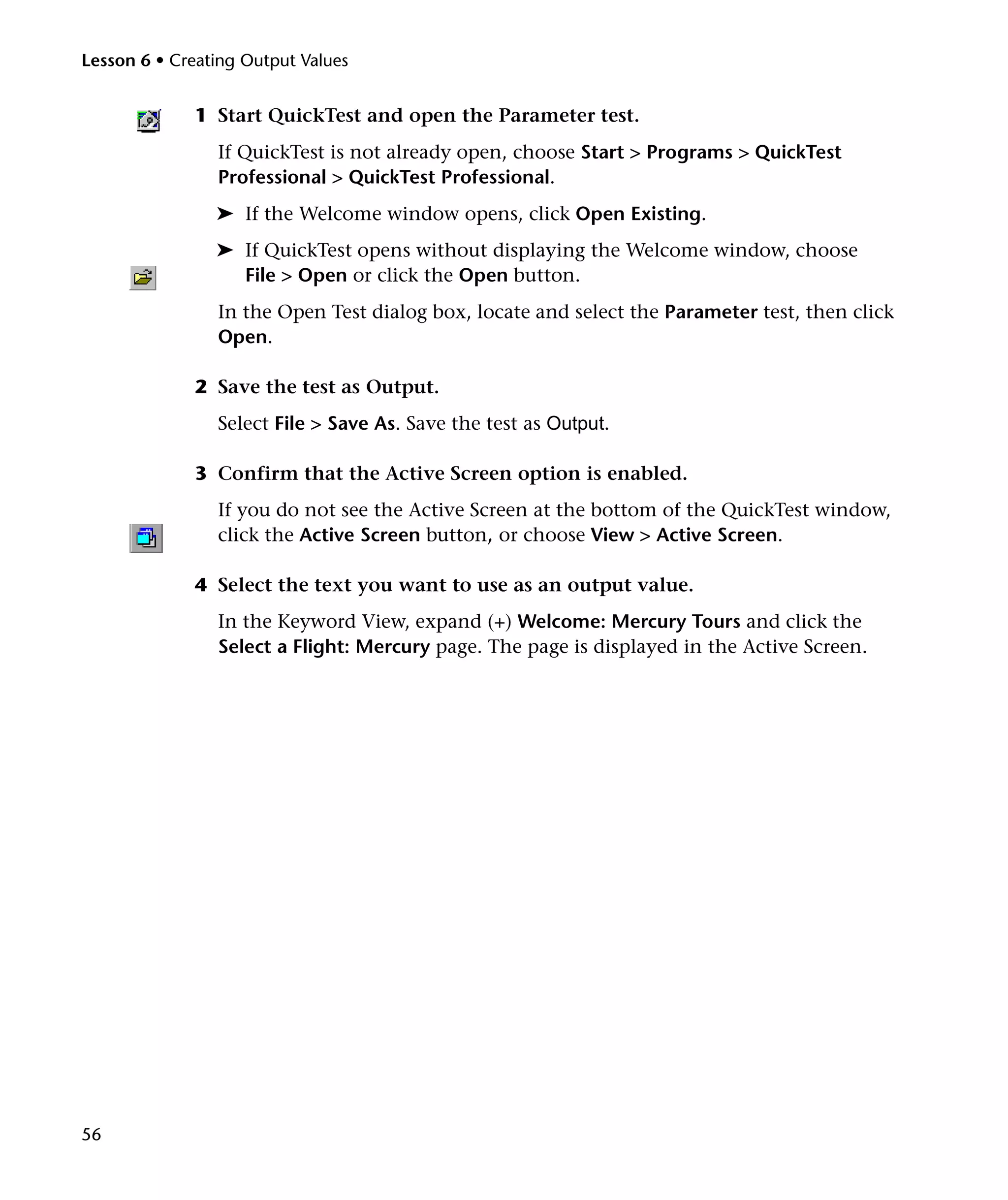 Lesson 6 • Creating Output Values


              1 Start QuickTest and open the Parameter test.
                If QuickTest is not already open, choose Start > Programs > QuickTest
                Professional > QuickTest Professional.
                ➤ If the Welcome window opens, click Open Existing.
                ➤ If QuickTest opens without displaying the Welcome window, choose
                  File > Open or click the Open button.
                In the Open Test dialog box, locate and select the Parameter test, then click
                Open.

              2 Save the test as Output.
                Select File > Save As. Save the test as Output.

              3 Confirm that the Active Screen option is enabled.
                If you do not see the Active Screen at the bottom of the QuickTest window,
                click the Active Screen button, or choose View > Active Screen.

              4 Select the text you want to use as an output value.
                In the Keyword View, expand (+) Welcome: Mercury Tours and click the
                Select a Flight: Mercury page. The page is displayed in the Active Screen.




56
 