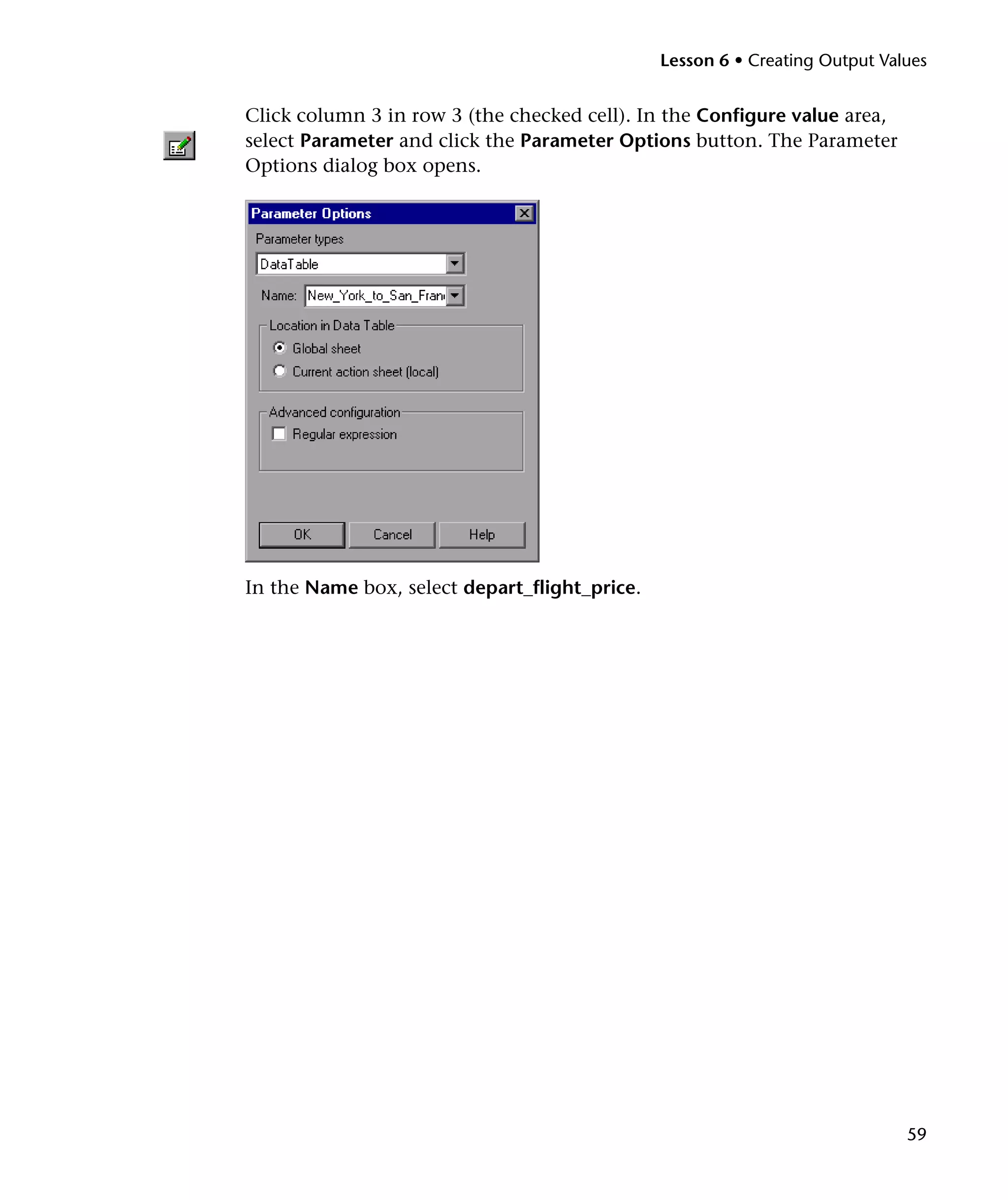 Lesson 6 • Creating Output Values


Click column 3 in row 3 (the checked cell). In the Configure value area,
select Parameter and click the Parameter Options button. The Parameter
Options dialog box opens.




In the Name box, select depart_flight_price.




                                                                             59
 