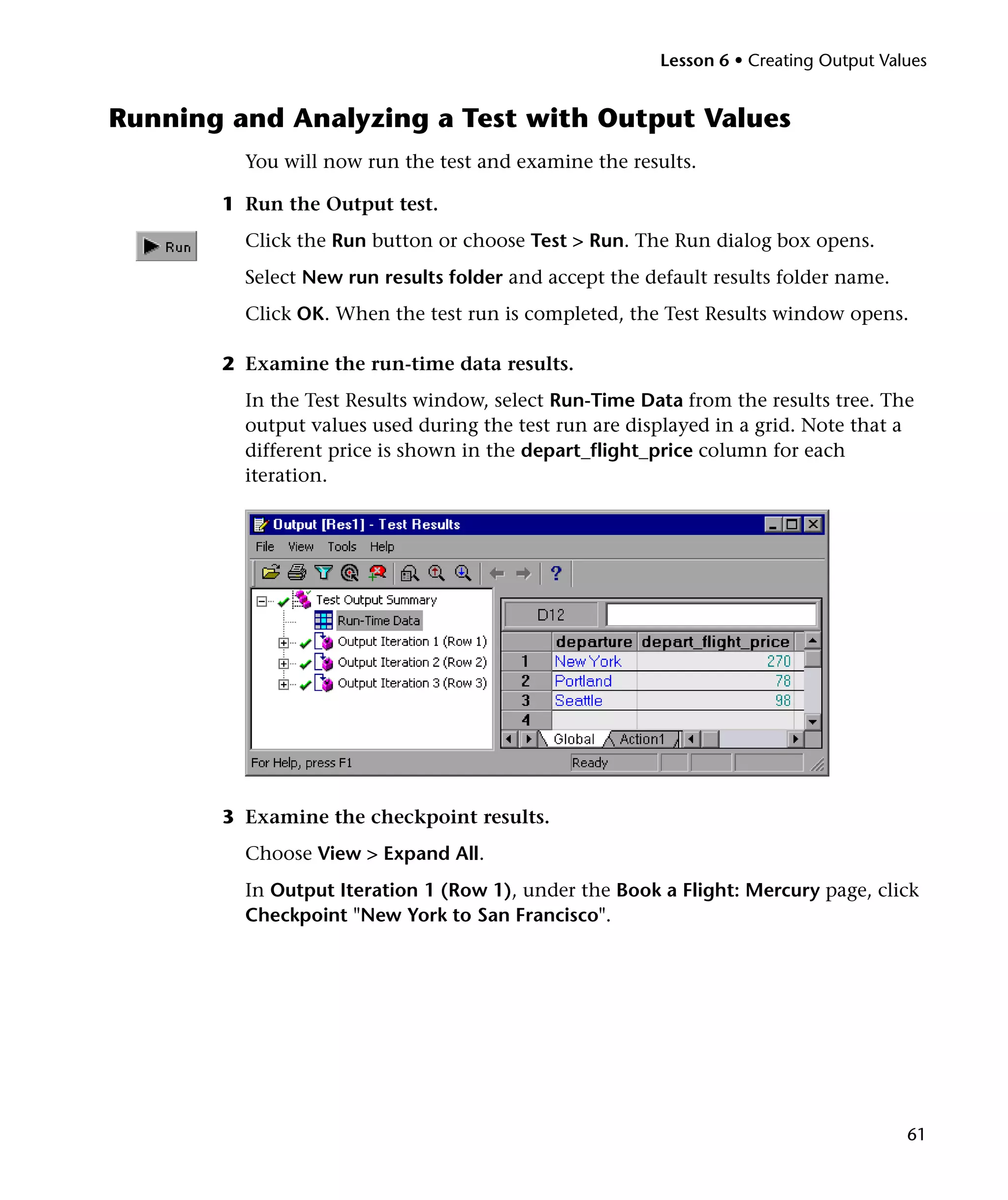 Lesson 6 • Creating Output Values


Running and Analyzing a Test with Output Values
         You will now run the test and examine the results.

       1 Run the Output test.
         Click the Run button or choose Test > Run. The Run dialog box opens.
         Select New run results folder and accept the default results folder name.
         Click OK. When the test run is completed, the Test Results window opens.

       2 Examine the run-time data results.
         In the Test Results window, select Run-Time Data from the results tree. The
         output values used during the test run are displayed in a grid. Note that a
         different price is shown in the depart_flight_price column for each
         iteration.




       3 Examine the checkpoint results.
         Choose View > Expand All.
         In Output Iteration 1 (Row 1), under the Book a Flight: Mercury page, click
         Checkpoint "New York to San Francisco".




                                                                                      61
 