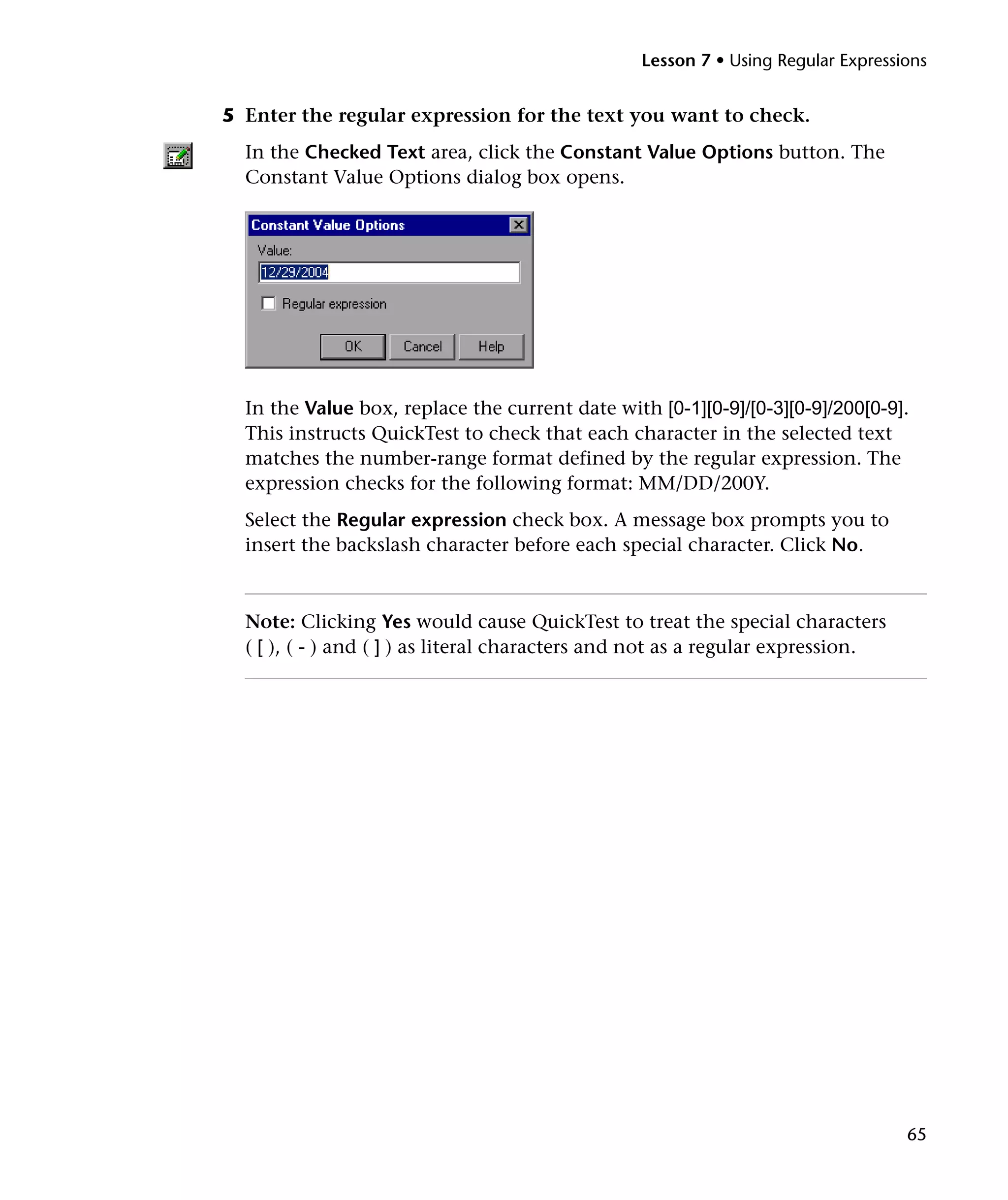 Lesson 7 • Using Regular Expressions


5 Enter the regular expression for the text you want to check.
  In the Checked Text area, click the Constant Value Options button. The
  Constant Value Options dialog box opens.




  In the Value box, replace the current date with [0-1][0-9]/[0-3][0-9]/200[0-9].
  This instructs QuickTest to check that each character in the selected text
  matches the number-range format defined by the regular expression. The
  expression checks for the following format: MM/DD/200Y.
  Select the Regular expression check box. A message box prompts you to
  insert the backslash character before each special character. Click No.



  Note: Clicking Yes would cause QuickTest to treat the special characters
  ( [ ), ( - ) and ( ] ) as literal characters and not as a regular expression.




                                                                                  65
 