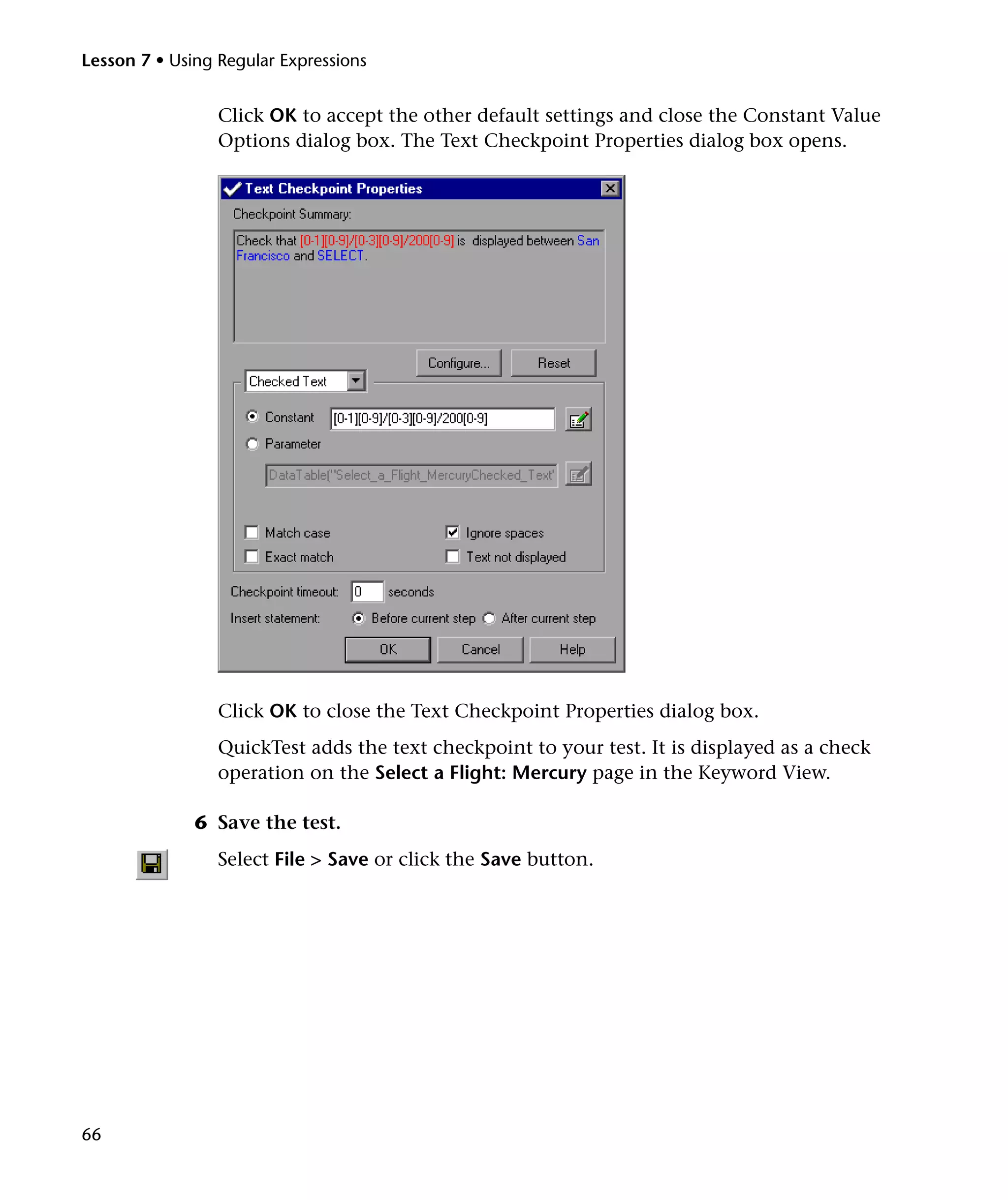 Lesson 7 • Using Regular Expressions


                 Click OK to accept the other default settings and close the Constant Value
                 Options dialog box. The Text Checkpoint Properties dialog box opens.




                 Click OK to close the Text Checkpoint Properties dialog box.
                 QuickTest adds the text checkpoint to your test. It is displayed as a check
                 operation on the Select a Flight: Mercury page in the Keyword View.

              6 Save the test.
                 Select File > Save or click the Save button.




66
 