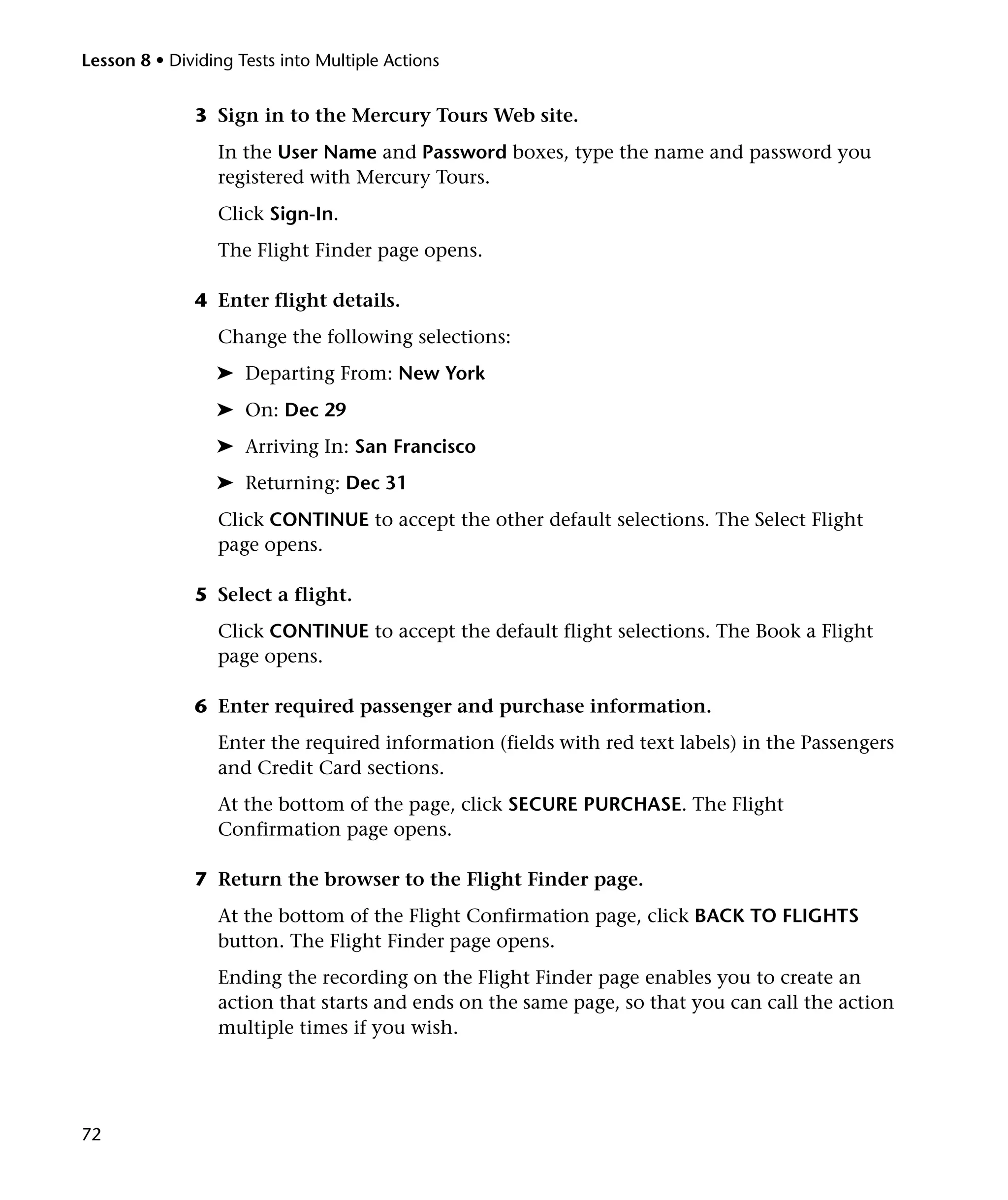 Lesson 8 • Dividing Tests into Multiple Actions


              3 Sign in to the Mercury Tours Web site.
                 In the User Name and Password boxes, type the name and password you
                 registered with Mercury Tours.
                 Click Sign-In.
                 The Flight Finder page opens.

              4 Enter flight details.
                 Change the following selections:
                 ➤ Departing From: New York
                 ➤ On: Dec 29
                 ➤ Arriving In: San Francisco
                 ➤ Returning: Dec 31
                 Click CONTINUE to accept the other default selections. The Select Flight
                 page opens.

              5 Select a flight.
                 Click CONTINUE to accept the default flight selections. The Book a Flight
                 page opens.

              6 Enter required passenger and purchase information.
                 Enter the required information (fields with red text labels) in the Passengers
                 and Credit Card sections.
                 At the bottom of the page, click SECURE PURCHASE. The Flight
                 Confirmation page opens.

              7 Return the browser to the Flight Finder page.
                 At the bottom of the Flight Confirmation page, click BACK TO FLIGHTS
                 button. The Flight Finder page opens.
                 Ending the recording on the Flight Finder page enables you to create an
                 action that starts and ends on the same page, so that you can call the action
                 multiple times if you wish.




72
 