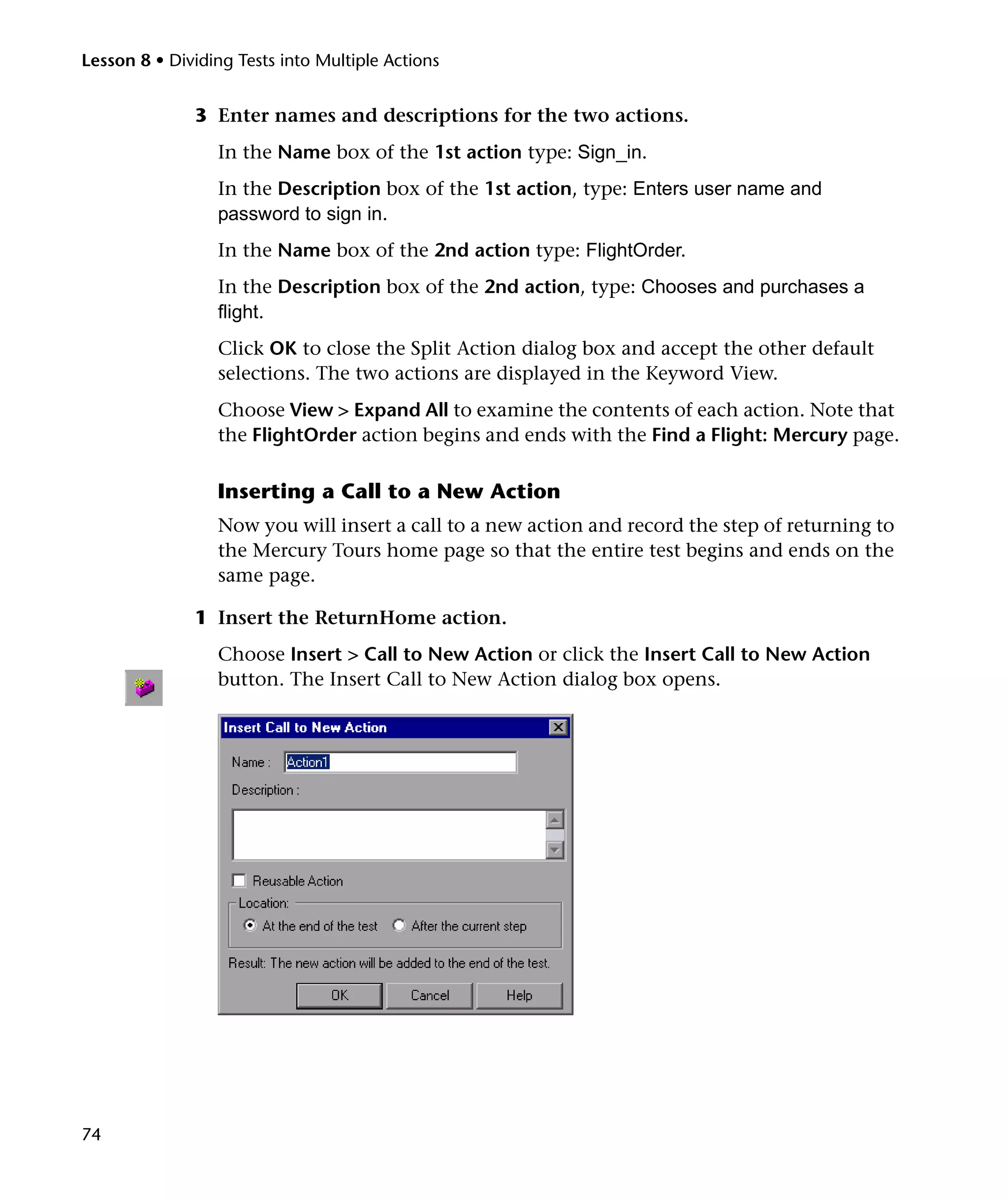 Lesson 8 • Dividing Tests into Multiple Actions


              3 Enter names and descriptions for the two actions.
                 In the Name box of the 1st action type: Sign_in.
                 In the Description box of the 1st action, type: Enters user name and
                 password to sign in.
                 In the Name box of the 2nd action type: FlightOrder.
                 In the Description box of the 2nd action, type: Chooses and purchases a
                 flight.
                 Click OK to close the Split Action dialog box and accept the other default
                 selections. The two actions are displayed in the Keyword View.
                 Choose View > Expand All to examine the contents of each action. Note that
                 the FlightOrder action begins and ends with the Find a Flight: Mercury page.

                 Inserting a Call to a New Action
                 Now you will insert a call to a new action and record the step of returning to
                 the Mercury Tours home page so that the entire test begins and ends on the
                 same page.

              1 Insert the ReturnHome action.
                 Choose Insert > Call to New Action or click the Insert Call to New Action
                 button. The Insert Call to New Action dialog box opens.




74
 