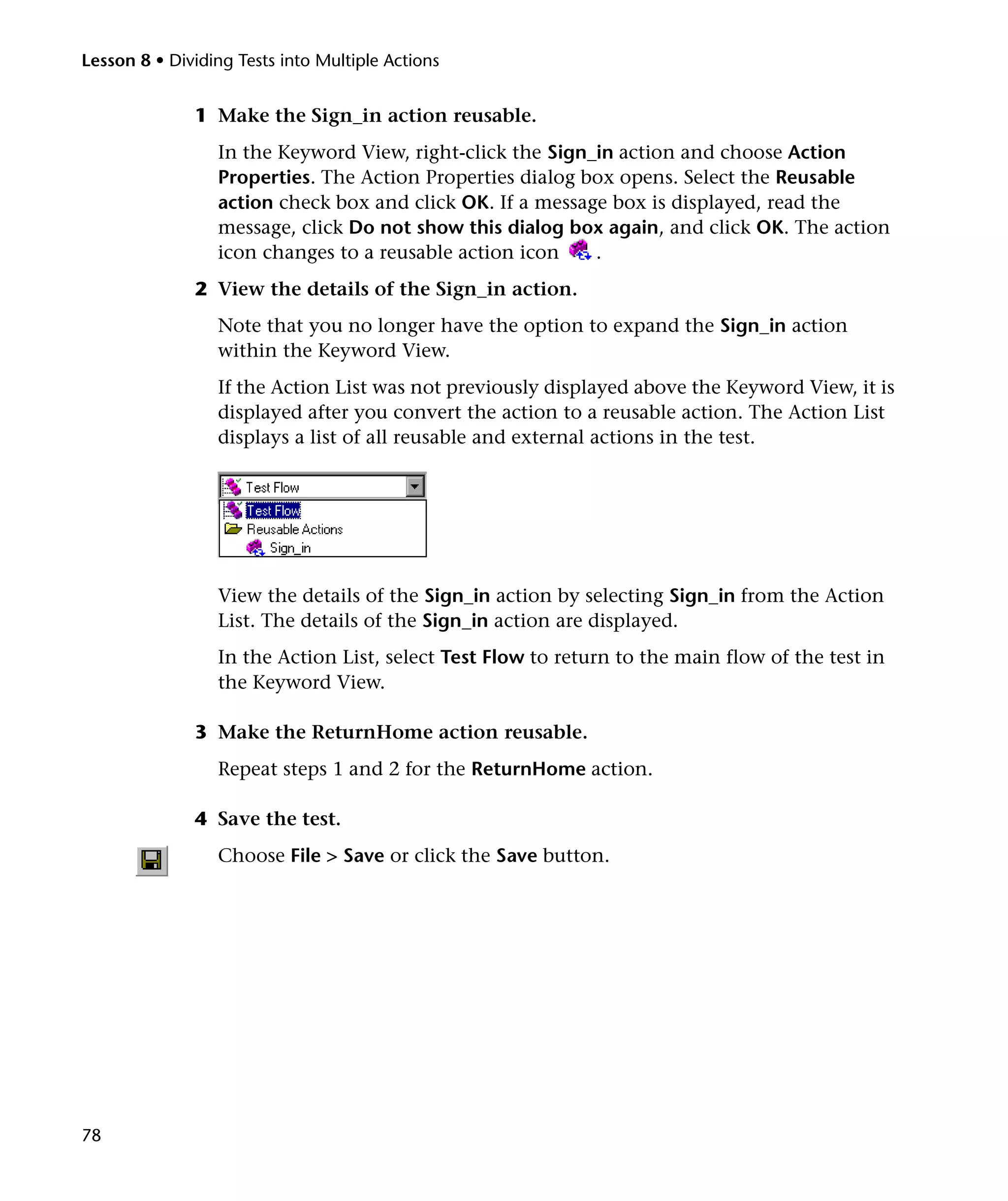 Lesson 8 • Dividing Tests into Multiple Actions


              1 Make the Sign_in action reusable.
                 In the Keyword View, right-click the Sign_in action and choose Action
                 Properties. The Action Properties dialog box opens. Select the Reusable
                 action check box and click OK. If a message box is displayed, read the
                 message, click Do not show this dialog box again, and click OK. The action
                 icon changes to a reusable action icon    .
              2 View the details of the Sign_in action.
                 Note that you no longer have the option to expand the Sign_in action
                 within the Keyword View.
                 If the Action List was not previously displayed above the Keyword View, it is
                 displayed after you convert the action to a reusable action. The Action List
                 displays a list of all reusable and external actions in the test.




                 View the details of the Sign_in action by selecting Sign_in from the Action
                 List. The details of the Sign_in action are displayed.
                 In the Action List, select Test Flow to return to the main flow of the test in
                 the Keyword View.

              3 Make the ReturnHome action reusable.
                 Repeat steps 1 and 2 for the ReturnHome action.

              4 Save the test.
                 Choose File > Save or click the Save button.




78
 