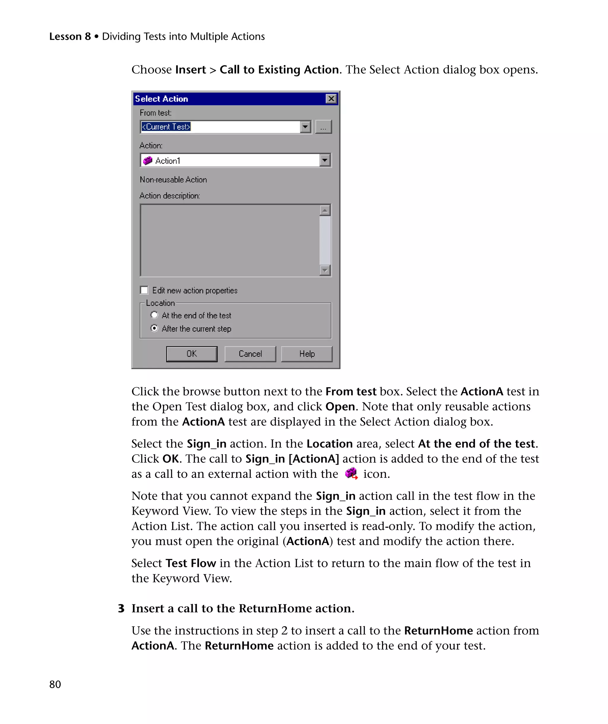 Lesson 8 • Dividing Tests into Multiple Actions


                 Choose Insert > Call to Existing Action. The Select Action dialog box opens.




                 Click the browse button next to the From test box. Select the ActionA test in
                 the Open Test dialog box, and click Open. Note that only reusable actions
                 from the ActionA test are displayed in the Select Action dialog box.
                 Select the Sign_in action. In the Location area, select At the end of the test.
                 Click OK. The call to Sign_in [ActionA] action is added to the end of the test
                 as a call to an external action with the    icon.
                 Note that you cannot expand the Sign_in action call in the test flow in the
                 Keyword View. To view the steps in the Sign_in action, select it from the
                 Action List. The action call you inserted is read-only. To modify the action,
                 you must open the original (ActionA) test and modify the action there.
                 Select Test Flow in the Action List to return to the main flow of the test in
                 the Keyword View.

              3 Insert a call to the ReturnHome action.
                 Use the instructions in step 2 to insert a call to the ReturnHome action from
                 ActionA. The ReturnHome action is added to the end of your test.


80
 