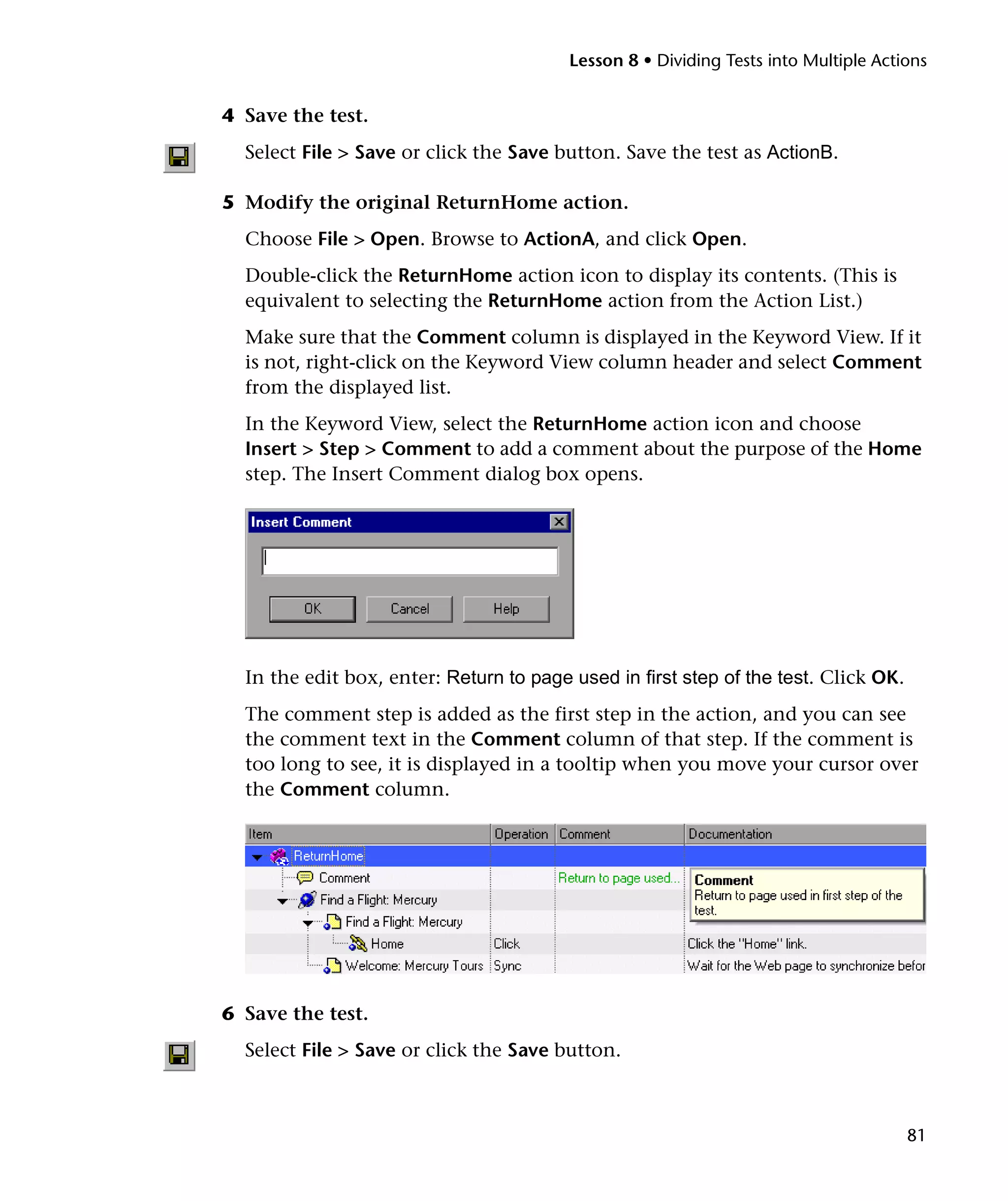 Lesson 8 • Dividing Tests into Multiple Actions


4 Save the test.
  Select File > Save or click the Save button. Save the test as ActionB.

5 Modify the original ReturnHome action.
  Choose File > Open. Browse to ActionA, and click Open.
  Double-click the ReturnHome action icon to display its contents. (This is
  equivalent to selecting the ReturnHome action from the Action List.)
  Make sure that the Comment column is displayed in the Keyword View. If it
  is not, right-click on the Keyword View column header and select Comment
  from the displayed list.
  In the Keyword View, select the ReturnHome action icon and choose
  Insert > Step > Comment to add a comment about the purpose of the Home
  step. The Insert Comment dialog box opens.




  In the edit box, enter: Return to page used in first step of the test. Click OK.
  The comment step is added as the first step in the action, and you can see
  the comment text in the Comment column of that step. If the comment is
  too long to see, it is displayed in a tooltip when you move your cursor over
  the Comment column.




6 Save the test.
  Select File > Save or click the Save button.



                                                                                     81
 
