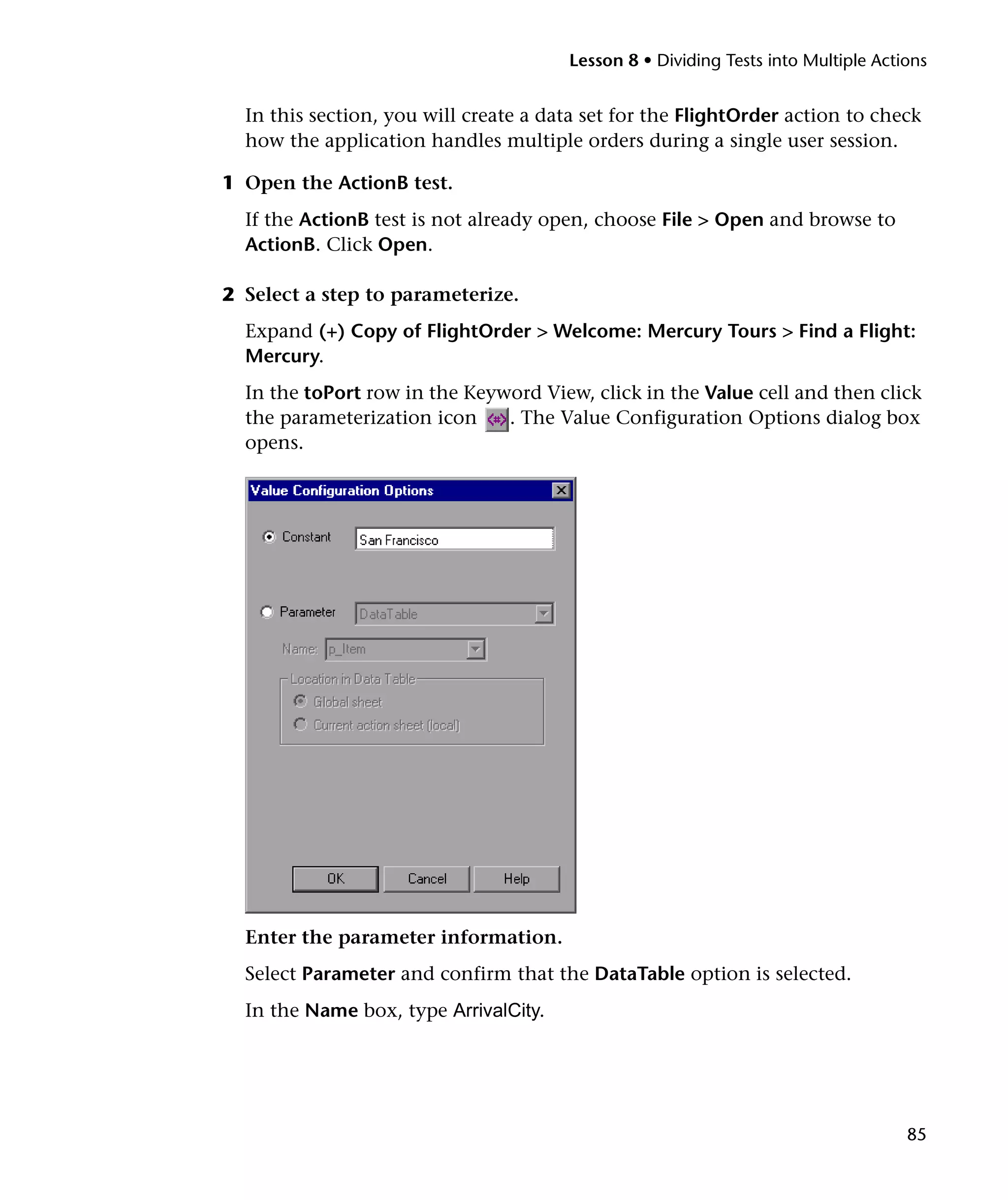 Lesson 8 • Dividing Tests into Multiple Actions


  In this section, you will create a data set for the FlightOrder action to check
  how the application handles multiple orders during a single user session.

1 Open the ActionB test.
  If the ActionB test is not already open, choose File > Open and browse to
  ActionB. Click Open.

2 Select a step to parameterize.
  Expand (+) Copy of FlightOrder > Welcome: Mercury Tours > Find a Flight:
  Mercury.
  In the toPort row in the Keyword View, click in the Value cell and then click
  the parameterization icon    . The Value Configuration Options dialog box
  opens.




  Enter the parameter information.
  Select Parameter and confirm that the DataTable option is selected.
  In the Name box, type ArrivalCity.




                                                                                   85
 