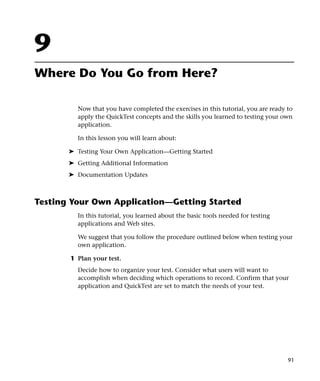 9
Where Do You Go from Here?

         Now that you have completed the exercises in this tutorial, you are ready to
         apply the QuickTest concepts and the skills you learned to testing your own
         application.

         In this lesson you will learn about:

       ➤ Testing Your Own Application—Getting Started
       ➤ Getting Additional Information
       ➤ Documentation Updates



Testing Your Own Application—Getting Started
         In this tutorial, you learned about the basic tools needed for testing
         applications and Web sites.

         We suggest that you follow the procedure outlined below when testing your
         own application.

       1 Plan your test.
         Decide how to organize your test. Consider what users will want to
         accomplish when deciding which operations to record. Confirm that your
         application and QuickTest are set to match the needs of your test.




                                                                                   91
 