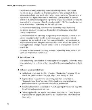 Lesson 9 • Where Do You Go from Here?


               Decide which object repository mode to use for your test. The object
               repository mode you choose determines the way that QuickTest stores
               information about your application when you record tests. You can have a
               separate action repository for each action and store the objects for each
               action in its corresponding action repository, or you can store all the objects
               in your test in a common (shared) object repository file. You can also use the
               same shared object repository file for multiple tests.
               If you are new to testing, you may want to use the object repository
               per-action mode, as you can use this mode without making any other
               changes to your test.
               If you are familiar with testing, it is probably most efficient to work in the
               shared object repository mode. In this mode, you can use one object
               repository file for multiple tests. This means that object information that
               applies to many tests is kept in one central location. When the objects in
               your application change, you can update them in one location for all of
               your tests.
               For more information on choosing an object repository mode, refer to the
               QuickTest Professional User’s Guide.

             2 Record your test.
               While recording (described in “Recording Tests” on page 9), follow the steps
               you expect users to perform as they navigate within your application or Web
               site.

             3 Enhance your recorded test.
               ➤ Add checkpoints (described in “Creating Checkpoints” on page 25) to
                 search for specific values of a page, object, text string, or table.
               ➤ Replace fixed values in your test with parameters (described in
                 “Parameterizing Tests” on page 45) to check how your application
                 performs the same operations with multiple sets of data.
               ➤ Create output values (described in “Creating Output Values” on page 55)
                 to retrieve data during a test run.
               ➤ Where applicable, use regular expressions (described in “Using Regular
                 Expressions” on page 63) to increase the flexibility and adaptability of
                 your tests.


92
 