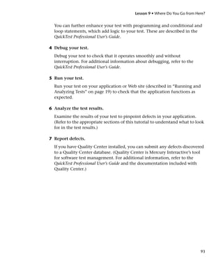 Lesson 9 • Where Do You Go from Here?


  You can further enhance your test with programming and conditional and
  loop statements, which add logic to your test. These are described in the
  QuickTest Professional User’s Guide.

4 Debug your test.
  Debug your test to check that it operates smoothly and without
  interruption. For additional information about debugging, refer to the
  QuickTest Professional User’s Guide.

5 Run your test.
  Run your test on your application or Web site (described in “Running and
  Analyzing Tests” on page 19) to check that the application functions as
  expected.

6 Analyze the test results.
  Examine the results of your test to pinpoint defects in your application.
  (Refer to the appropriate sections of this tutorial to understand what to look
  for in the test results.)

7 Report defects.
  If you have Quality Center installed, you can submit any defects discovered
  to a Quality Center database. (Quality Center is Mercury Interactive’s tool
  for software test management. For additional information, refer to the
  QuickTest Professional User’s Guide and the documentation included with
  Quality Center.)




                                                                              93
 