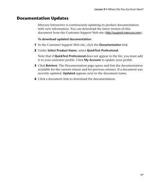 Lesson 9 • Where Do You Go from Here?


Documentation Updates
         Mercury Interactive is continuously updating its product documentation
         with new information. You can download the latest version of this
         document from the Customer Support Web site (http://support.mercury.com).

         To download updated documentation:
       1 In the Customer Support Web site, click the Documentation link.
       2 Under Select Product Name, select QuickTest Professional.
         Note that if QuickTest Professional does not appear in the list, you must add
         it to your customer profile. Click My Account to update your profile.
       3 Click Retrieve. The Documentation page opens and lists the documentation
         available for the current release and for previous releases. If a document was
         recently updated, Updated appears next to the document name.
       4 Click a document link to download the documentation.




                                                                                     97
 