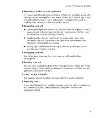 Lesson 1 • Introducing QuickTest


2 Recording a session on your application
  As you navigate through your application or Web site, QuickTest graphically
  displays each step you perform as a row in the Keyword View. A step is any
  user action that causes or makes a change in your application, such as
  clicking a link or image, or entering data in a form.
3 Enhancing your test
  ➤ Inserting checkpoints into your test lets you search for a specific value of
    a page, object, or text string, which helps you determine whether your
    application or site is functioning correctly.
  ➤ Broadening the scope of your test, by replacing fixed values with
    parameters, lets you check how your application performs the same
    operations with multiple sets of data.
  ➤ Adding logic and conditional or loop statements enables you to add
    sophisticated checks to your test.
4 Debugging your test
  You debug a test to ensure that it operates smoothly and without
  interruption.
5 Running your test
  You run a test to check the behavior of your application or Web site. While
  running, QuickTest opens the application, or connects to the Web site, and
  performs each step in your test.
6 Analyzing the test results
  You examine the test results to pinpoint defects in your application.
7 Reporting defects
  If you have Quality Center installed, you can report the defects you discover
  to a database. Quality Center is Mercury Interactive’s software test
  management tool.




                                                                                 3
 