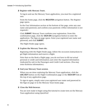 Lesson 1 • Introducing QuickTest


              2 Register with Mercury Tours.
                 To log-in and use the Mercury Tours application, you must be a registered
                 user.
                 From the home page, click the REGISTER navigation button. The Register
                 page opens.
                 In the User Information section at the bottom of the page, enter any user
                 name and password, and confirm your password. (Other information is not
                 required.)
                 Click SUBMIT. Mercury Tours confirms your registration. From this
                 confirmation page, click the SIGN-ON navigation button to enter the
                 application. The Sign-on page opens. Enter your registered user name and
                 password, and click SUBMIT.
                 The Flight Finder page opens.

              3 Explore the Mercury Tours site.
                 Beginning with the Flight Finder page, follow the on-screen instructions to
                 get flight information and reserve a flight.
                 Note that on the Book a Flight page, you do not have to fill out actual
                 personal or credit card information; just enter the required information
                 (indicated by red) in the Passengers and Credit Card sections. (You may
                 enter fictitious information.)

              4 End your Mercury Tours session.
                 When you are done exploring the Mercury Tours application, click the
                 LOG OUT button on the Flight Confirmation page or the SIGN-OFF link at
                 the top of any application page.
                 To sign-in again, simply enter your registered user name and password in
                 the Sign-on page or in the Mercury Tours home page.

              5 Close the Web browser.
                 You are now ready to begin using this tutorial to create tests on the Mercury
                 Tours application using QuickTest!




8
 