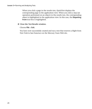 Lesson 3 • Running and Analyzing Tests


                    When you click a page in the results tree, QuickTest displays the
                    corresponding page in the application view. When you click a step (an
                    operation performed on an object) in the results tree, the corresponding
                    object is highlighted in the application view. In this case, the Departing
                    From text box is highlighted.

              2 Close the Test Results window.
                Choose File > Exit.
                You have now successfully created and run a test that reserves a flight from
                New York to San Francisco on the Mercury Tours Web site.




24
 