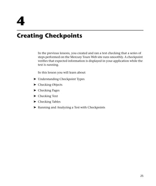 4
Creating Checkpoints

       In the previous lessons, you created and ran a test checking that a series of
       steps performed on the Mercury Tours Web site runs smoothly. A checkpoint
       verifies that expected information is displayed in your application while the
       test is running.

       In this lesson you will learn about:

     ➤ Understanding Checkpoint Types
     ➤ Checking Objects
     ➤ Checking Pages
     ➤ Checking Text
     ➤ Checking Tables
     ➤ Running and Analyzing a Test with Checkpoints




                                                                                  25
 