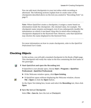 Lesson 4 • Creating Checkpoints


         You can add most checkpoints to your test either while recording or
         afterward. The following sections explain how to create some of the
         checkpoints described above on the test you created in “Recording Tests” on
         page 9.



         Note: When QuickTest creates a checkpoint, it assigns a name based on
         information inside the checkpoint—the checked value, for example. The
         checkpoint name remains unchanged, even if you subsequently modify the
         information on which it was based. Keep this in mind when looking for
         checkpoints displayed in the Keyword View. However, note that QuickTest
         may shorten the name displayed in the Keyword View.



         For more information on how to create checkpoints, refer to the QuickTest
         Professional User’s Guide.



Checking Objects
         In this section, you will add a standard checkpoint in the Book a Flight page.
         This checkpoint will verify the value in the box containing the first name of
         the passenger.

       1 Start QuickTest and open the Recording test.
         If QuickTest is not already open, choose Start > Programs > QuickTest
         Professional > QuickTest Professional.
         ➤ If the Welcome window opens, click Open Existing.
         ➤ If QuickTest opens without displaying the Welcome window, choose
           File > Open or click the Open button.
         In the Open Test dialog box, locate and select the Recording test, then click
         Open.

       2 Save the test as Checkpoint.
         Select File > Save As. Save the test as Checkpoint.




                                                                                       27
 
