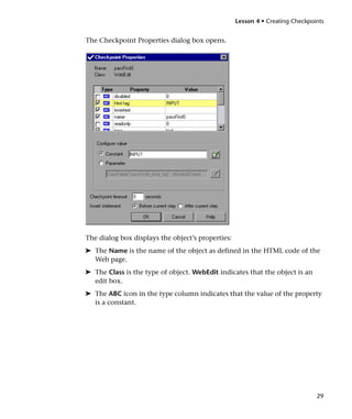 Lesson 4 • Creating Checkpoints


The Checkpoint Properties dialog box opens.




The dialog box displays the object’s properties:
➤ The Name is the name of the object as defined in the HTML code of the
  Web page.
➤ The Class is the type of object. WebEdit indicates that the object is an
  edit box.
➤ The ABC icon in the type column indicates that the value of the property
  is a constant.




                                                                               29
 