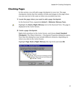 Lesson 4 • Creating Checkpoints


Checking Pages
         In this section, you will add a page checkpoint to your test. The page
         checkpoint checks that the number of links and images in the page when
         you run your test is the same as when you recorded your test.

       1 Locate the page where you want to add a page checkpoint.
         In the Keyword View, expand (+) Action1 > Welcome: Mercury Tours.
         Highlight the Book a Flight: Mercury row in the Keyword View. The page is
         displayed in the Active Screen.

       2 Create a page checkpoint.
         Right-click anywhere in the Active Screen, and choose Insert Standard
         Checkpoint. The Object Selection – Checkpoint Properties dialog box opens.
         Note that this dialog box may include different elements, depending on
         where you click in the Active Screen.
         Highlight Page: Book a Flight: Mercury (the top level) and click OK.




                                                                                     31
 