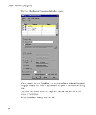 Lesson 4 • Creating Checkpoints


                The Page Checkpoint Properties dialog box opens.




                When you run the test, QuickTest checks the number of links and images in
                the page and the load time, as described in the pane at the top of the dialog
                box.
                QuickTest also checks the actual target URL of each link and the actual
                source of each image.
                Accept the default settings and click OK.




32
 