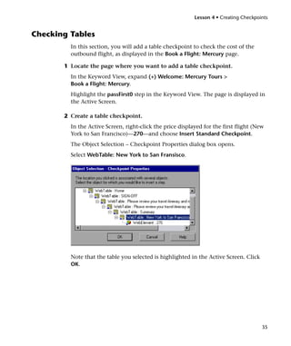 Lesson 4 • Creating Checkpoints


Checking Tables
         In this section, you will add a table checkpoint to check the cost of the
         outbound flight, as displayed in the Book a Flight: Mercury page.

       1 Locate the page where you want to add a table checkpoint.
         In the Keyword View, expand (+) Welcome: Mercury Tours >
         Book a Flight: Mercury.
         Highlight the passFirst0 step in the Keyword View. The page is displayed in
         the Active Screen.

       2 Create a table checkpoint.
         In the Active Screen, right-click the price displayed for the first flight (New
         York to San Francisco)—270—and choose Insert Standard Checkpoint.
         The Object Selection – Checkpoint Properties dialog box opens.
         Select WebTable: New York to San Fransisco.




         Note that the table you selected is highlighted in the Active Screen. Click
         OK.




                                                                                       35
 