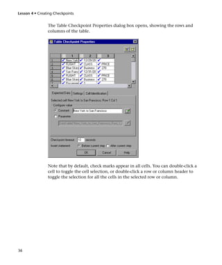 Lesson 4 • Creating Checkpoints


                The Table Checkpoint Properties dialog box opens, showing the rows and
                columns of the table.




                Note that by default, check marks appear in all cells. You can double-click a
                cell to toggle the cell selection, or double-click a row or column header to
                toggle the selection for all the cells in the selected row or column.




36
 